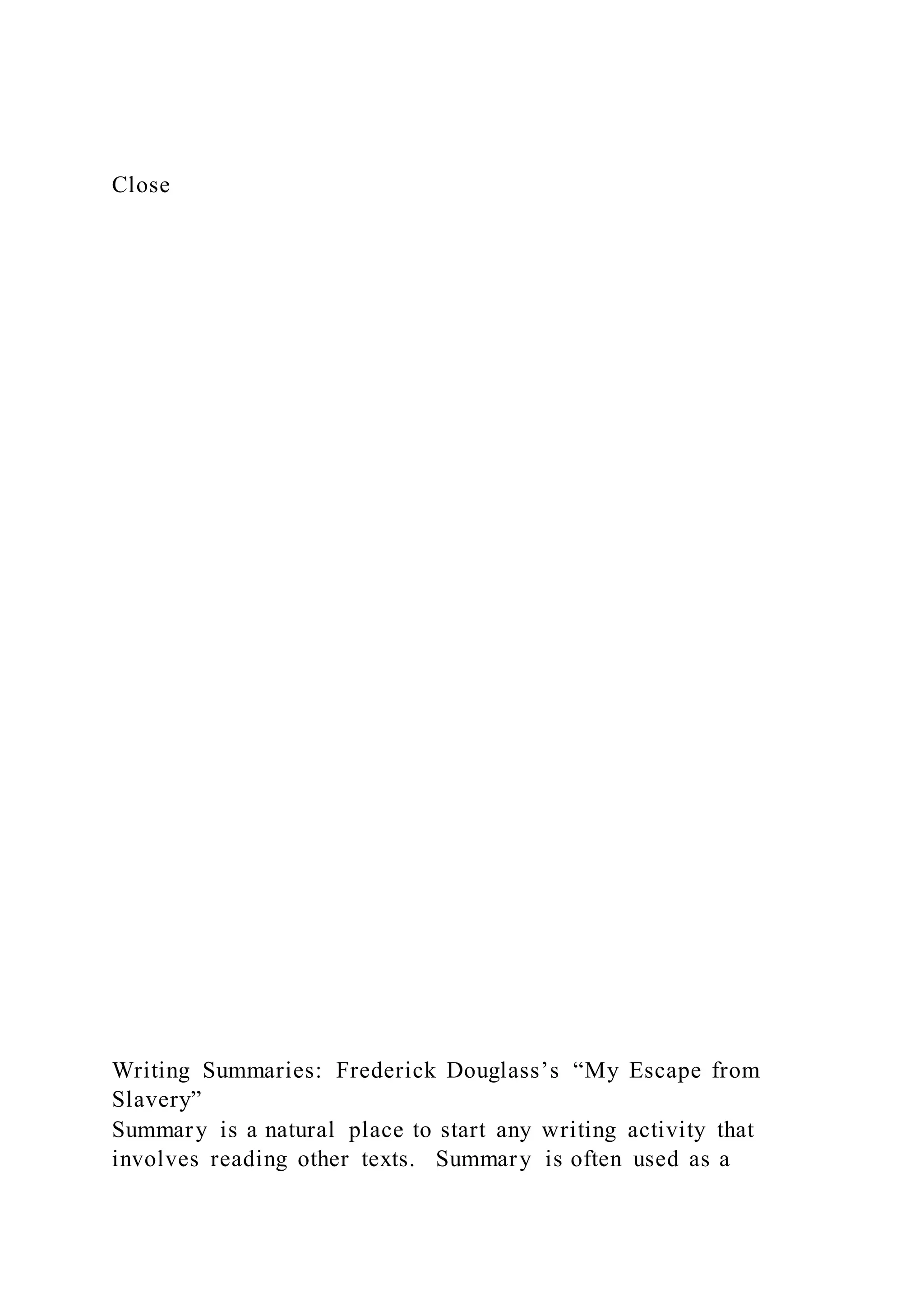Close
Writing Summaries: Frederick Douglass’s “My Escape from
Slavery”
Summary is a natural place to start any writing activity that
involves reading other texts. Summary is often used as a
 