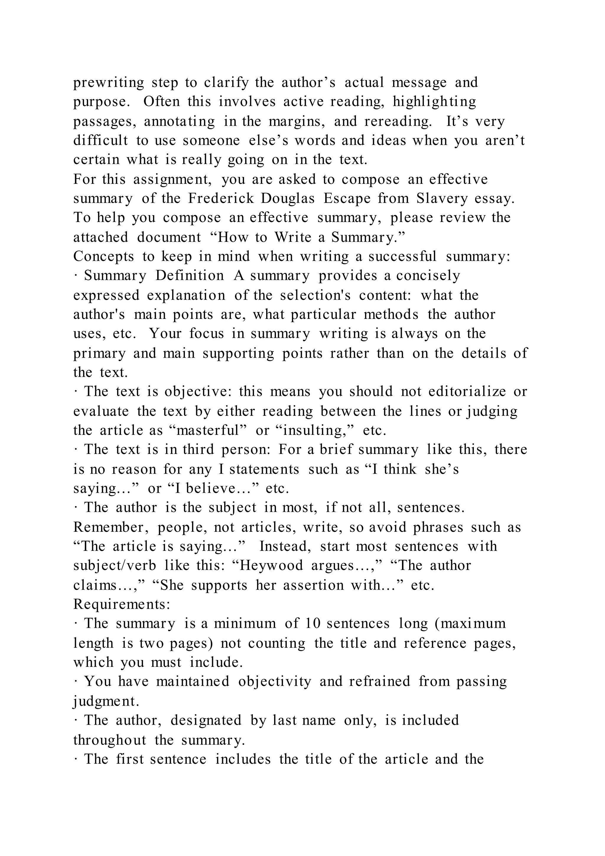 prewriting step to clarify the author’s actual message and
purpose. Often this involves active reading, highlighting
passages, annotating in the margins, and rereading. It’s very
difficult to use someone else’s words and ideas when you aren’t
certain what is really going on in the text.
For this assignment, you are asked to compose an effective
summary of the Frederick Douglas Escape from Slavery essay.
To help you compose an effective summary, please review the
attached document “How to Write a Summary.”
Concepts to keep in mind when writing a successful summary:
· Summary Definition A summary provides a concisely
expressed explanation of the selection's content: what the
author's main points are, what particular methods the author
uses, etc. Your focus in summary writing is always on the
primary and main supporting points rather than on the details of
the text.
· The text is objective: this means you should not editorialize or
evaluate the text by either reading between the lines or judging
the article as “masterful” or “insulting,” etc.
· The text is in third person: For a brief summary like this, there
is no reason for any I statements such as “I think she’s
saying…” or “I believe…” etc.
· The author is the subject in most, if not all, sentences.
Remember, people, not articles, write, so avoid phrases such as
“The article is saying…” Instead, start most sentences with
subject/verb like this: “Heywood argues…,” “The author
claims…,” “She supports her assertion with…” etc.
Requirements:
· The summary is a minimum of 10 sentences long (maximum
length is two pages) not counting the title and reference pages,
which you must include.
· You have maintained objectivity and refrained from passing
judgment.
· The author, designated by last name only, is included
throughout the summary.
· The first sentence includes the title of the article and the
 