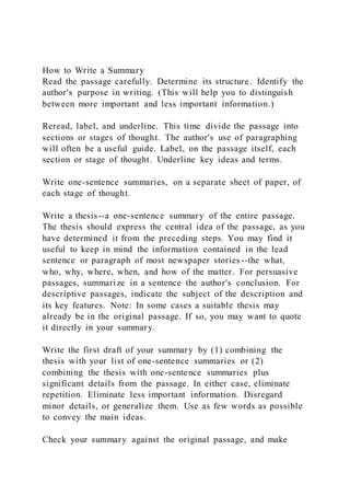 How to Write a Summary
Read the passage carefully. Determine its structure. Identify the
author's purpose in writing. (This will help you to distinguish
between more important and less important information.)
Reread, label, and underline. This time divide the passage into
sections or stages of thought. The author's use of paragraphing
will often be a useful guide. Label, on the passage itself, each
section or stage of thought. Underline key ideas and terms.
Write one-sentence summaries, on a separate sheet of paper, of
each stage of thought.
Write a thesis--a one-sentence summary of the entire passage.
The thesis should express the central idea of the passage, as you
have determined it from the preceding steps. You may find it
useful to keep in mind the information contained in the lead
sentence or paragraph of most newspaper stories--the what,
who, why, where, when, and how of the matter. For persuasive
passages, summarize in a sentence the author's conclusion. For
descriptive passages, indicate the subject of the description and
its key features. Note: In some cases a suitable thesis may
already be in the original passage. If so, you may want to quote
it directly in your summary.
Write the first draft of your summary by (1) combining the
thesis with your list of one-sentence summaries or (2)
combining the thesis with one-sentence summaries plus
significant details from the passage. In either case, eliminate
repetition. Eliminate less important information. Disregard
minor details, or generalize them. Use as few words as possible
to convey the main ideas.
Check your summary against the original passage, and make
 