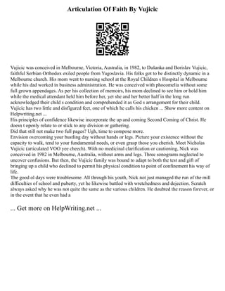 Articulation Of Faith By Vujicic
Vujicic was conceived in Melbourne, Victoria, Australia, in 1982, to Dušanka and Borislav Vujicic,
faithful Serbian Orthodox exiled people from Yugoslavia. His folks got to be distinctly dynamic in a
Melbourne church. His mom went to nursing school at the Royal Children s Hospital in Melbourne
while his dad worked in business administration. He was conceived with phocomelia without some
full grown appendages. As per his collection of memoirs, his mom declined to see him or hold him
while the medical attendant held him before her, yet she and her better half in the long run
acknowledged their child s condition and comprehended it as God s arrangement for their child.
Vujicic has two little and disfigured feet, one of which he calls his chicken ... Show more content on
Helpwriting.net ...
His principles of confidence likewise incorporate the up and coming Second Coming of Christ. He
doesn t openly relate to or stick to any division or gathering.
Did that still not make two full pages? Ugh, time to compose more.
Envision overcoming your bustling day without hands or legs. Picture your existence without the
capacity to walk, tend to your fundamental needs, or even grasp those you cherish. Meet Nicholas
Vujicic (articulated VOO yee cheech). With no medicinal clarification or cautioning, Nick was
conceived in 1982 in Melbourne, Australia, without arms and legs. Three sonograms neglected to
uncover confusions. But then, the Vujicic family was bound to adapt to both the test and gift of
bringing up a child who declined to permit his physical condition to point of confinement his way of
life.
The good ol days were troublesome. All through his youth, Nick not just managed the run of the mill
difficulties of school and puberty, yet he likewise battled with wretchedness and dejection. Scratch
always asked why he was not quite the same as the various children. He doubted the reason forever, or
in the event that he even had a
... Get more on HelpWriting.net ...
 