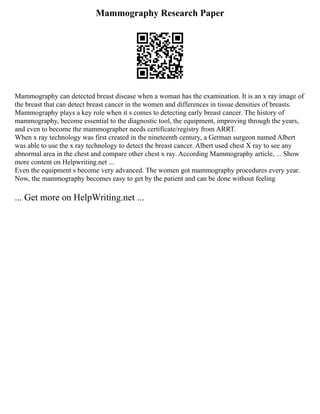 Mammography Research Paper
Mammography can detected breast disease when a woman has the examination. It is an x ray image of
the breast that can detect breast cancer in the women and differences in tissue densities of breasts.
Mammography plays a key role when it s comes to detecting early breast cancer. The history of
mammography, become essential to the diagnostic tool, the equipment, improving through the years,
and even to become the mammographer needs certificate/registry from ARRT.
When x ray technology was first created in the nineteenth century, a German surgeon named Albert
was able to use the x ray technology to detect the breast cancer. Albert used chest X ray to see any
abnormal area in the chest and compare other chest x ray. According Mammography article, ... Show
more content on Helpwriting.net ...
Even the equipment s become very advanced. The women got mammography procedures every year.
Now, the mammography becomes easy to get by the patient and can be done without feeling
... Get more on HelpWriting.net ...
 