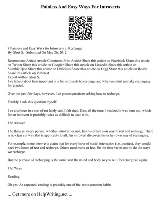 Painless And Easy Ways For Introverts
8 Painless and Easy Ways for Introverts to Recharge
By Glori S. | Submitted On May 26, 2012
Recommend Article Article Comments Print Article Share this article on Facebook Share this article
on Twitter Share this article on Google+ Share this article on Linkedin Share this article on
StumbleUpon Share this article on Delicious Share this article on Digg Share this article on Reddit
Share this article on Pinterest
Expert Author Glori S.
I ve talked about how important it is for introverts to recharge and why you must not take recharging
for granted.
Over the past few days, however, I ve gotten questions asking how to recharge.
Frankly, I ask this question myself.
I ve also been in a sort of rut lately, and I felt tired, like, all the time. I realized it was burn out, which
for an introvert is probably twice as difficult to deal with.
The Answer
The thing is, every person, whether introvert or not, has his or her own way to rest and recharge. There
is no clear cut way that is applicable to all. An introvert discovers his or her own way of recharging.
For example, some introverts claim that for every hour of social interaction (i.e., parties), they would
need two hours of rest and recharge. Others need more or less. So the time varies and so do the ways
we recharge.
But the purpose of recharging is the same: rest the mind and body so you will feel energized again.
The Ways
Reading.
Oh yes. As expected, reading is probably one of the most common habits
... Get more on HelpWriting.net ...
 