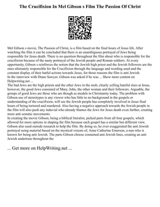 The Crucifixion In Mel Gibson s Film The Passion Of Christ
Mel Gibson s movie, The Passion of Christ, is a film based on the final hours of Jesus life. After
watching the film it can be concluded that there is an unambiguous portrayal of Jews being
responsible for Jesus death. There is no question throughout the film about who is responsible for the
crucifixion because of the nasty portrayal of the Jewish people and Roman soldiers. At every
opportunity, Gibson s reinforces the notion that the Jewish high priest and the Jewish followers are the
ones ultimately responsible for the Crucifixion through the language and wording used and the
constant display of their hatful actions towards Jesus, for those reasons the film is anti Jewish.
In the interview with Diane Sawyer, Gibson was asked if he was ... Show more content on
Helpwriting.net ...
The bad Jews are the high priests and the other Jews in the mob, clearly yelling hateful slurs at Jesus,
however, the good Jews consisted of Mary, John, the other woman and their followers. Arguable, the
groups of good Jews are those who are though as models in Christianity today. The problem with
Gibson use of stereotypes is any viewer who has little to no background in the gospels or
understanding of the crucifixion, will see the Jewish people has completely involved in Jesus final
hours of being tortured and murdered. Also having a negative approach towards the Jewish people in
the film will also push any induvial who already blames the Jews for Jesus death even further, creating
more anti sematic movements.
In creating the movie Gibson, being a biblical literalist, picked parts from all four gospels, which
allowed for more options in shaping the film because each gospel has a similar but different view.
Gibson also used outside research to help the film. By doing so, he over exaggerated the anti Jewish
portrayal using material based on the mystical visions of, Anne Catherine Emerson, a nun who is
known for being anti Jewish. The parts Gibson choose contained anti Jewish lines, creating an anti
Jewish undertone throughout the
... Get more on HelpWriting.net ...
 