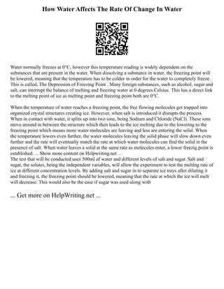 How Water Affects The Rate Of Change In Water
Water normally freezes at 0°C, however this temperature reading is widely dependent on the
substances that are present in the water. When dissolving a substance in water, the freezing point will
be lowered, meaning that the temperature has to be colder in order for the water to completely freeze.
This is called, The Depression of Freezing Point . Many foreign substances, such as alcohol, sugar and
salt, can interrupt the balance of melting and freezing water at 0 degrees Celsius. This has a direct link
to the melting point of ice as melting point and freezing point both are 0°C.
When the temperature of water reaches a freezing point, the free flowing molecules get trapped into
organized crystal structures creating ice. However, when salt is introduced it disrupts the process.
When in contact with water, it splits up into two ions, being Sodium and Chloride (NaCl). These ions
move around in between the structure which then leads to the ice melting due to the lowering to the
freezing point which means more water molecules are leaving and less are entering the solid. When
the temperature lowers even further, the water molecules leaving the solid phase will slow down even
further and the rate will eventually match the rate at which water molecules can find the solid in the
presence of salt. When water leaves a solid at the same rate as molecules enter, a lower freezig point is
established. ... Show more content on Helpwriting.net ...
The test that will be conducted uses 500ml of water and different levels of salt and sugar. Salt and
sugar, the solutes, being the independent variables, will allow the experiment to test the melting rate of
ice at different concentration levels. By adding salt and sugar in to separate ice trays after diluting it
and freezing it, the freezing point should be lowered, meaning that the rate at which the ice will melt
will decrease. This would also be the case if sugar was used along with
... Get more on HelpWriting.net ...
 