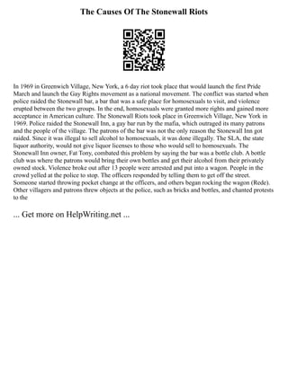The Causes Of The Stonewall Riots
In 1969 in Greenwich Village, New York, a 6 day riot took place that would launch the first Pride
March and launch the Gay Rights movement as a national movement. The conflict was started when
police raided the Stonewall bar, a bar that was a safe place for homosexuals to visit, and violence
erupted between the two groups. In the end, homosexuals were granted more rights and gained more
acceptance in American culture. The Stonewall Riots took place in Greenwich Village, New York in
1969. Police raided the Stonewall Inn, a gay bar run by the mafia, which outraged its many patrons
and the people of the village. The patrons of the bar was not the only reason the Stonewall Inn got
raided. Since it was illegal to sell alcohol to homosexuals, it was done illegally. The SLA, the state
liquor authority, would not give liquor licenses to those who would sell to homosexuals. The
Stonewall Inn owner, Fat Tony, combated this problem by saying the bar was a bottle club. A bottle
club was where the patrons would bring their own bottles and get their alcohol from their privately
owned stock. Violence broke out after 13 people were arrested and put into a wagon. People in the
crowd yelled at the police to stop. The officers responded by telling them to get off the street.
Someone started throwing pocket change at the officers, and others began rocking the wagon (Rede).
Other villagers and patrons threw objects at the police, such as bricks and bottles, and chanted protests
to the
... Get more on HelpWriting.net ...
 