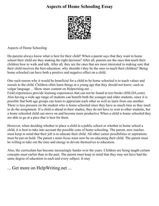 Aspects of Home Schooling Essay
Aspects of Home Schooling
Do parents always know what is best for their child? When a parent says that they want to home
school their child are they making the right decision? After all, parents are the ones that teach their
children how to walk and talk. After all, they are the ones that are most interested in making sure that
their child receives the best education, why shouldn t they be the ones to teach their children? Being
home schooled can have both a positive and negative effect on a child.
One such reason why it would be beneficial for a child to be home schooled is to teach values and
morals to the child. Children often learn things at a young age that they should not know; such as
vulgar language ... Show more content on Helpwriting.net ...
Field experiences provide learning experiences that can not be found in text books (HSLDA.com).
Also having a wide age range of students can benefit both the younger and older students, since it is
possible that both age groups can learn to appreciate each other as well as learn from one another.
There is less pressure on the student who is home schooled since they have as much time as they need
to do the assignment. If a child is ahead in their studies, they do not have to wait to other students, but
a home schooled child can move on and become more productive When a child is home schooled they
are able to go at a pace that is best for them.
However, when deciding whether to place a child in a public school or whether to home school a
child, it is best to take into account the possible cons of home schooling. The parent, now teacher,
must keep in mind that their job is to educate their child. All other career possibilities or aspirations
must be put on hold. The parent s main focus must now be on educating their child. The parent must
be willing to take out the time and energy to devote themselves to education.
Also, the curriculum has become increasingly harder over the years. Children are being taught certain
concepts must earlier than in the past. The parent must keep in mind that they may not have had the
same degree of education in each and every subject. It may
... Get more on HelpWriting.net ...
 