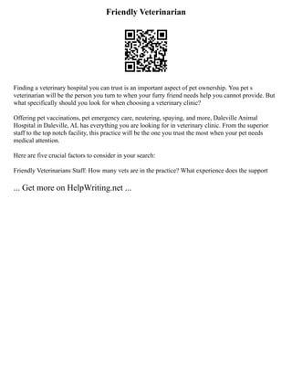 Friendly Veterinarian
Finding a veterinary hospital you can trust is an important aspect of pet ownership. You pet s
veterinarian will be the person you turn to when your furry friend needs help you cannot provide. But
what specifically should you look for when choosing a veterinary clinic?
Offering pet vaccinations, pet emergency care, neutering, spaying, and more, Daleville Animal
Hospital in Daleville, AL has everything you are looking for in veterinary clinic. From the superior
staff to the top notch facility, this practice will be the one you trust the most when your pet needs
medical attention.
Here are five crucial factors to consider in your search:
Friendly Veterinarians Staff: How many vets are in the practice? What experience does the support
... Get more on HelpWriting.net ...
 