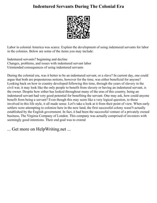 Indentured Servants During The Colonial Era
Labor in colonial America was scarce. Explain the development of using indentured servants for labor
in the colonies. Below are some of the items you may include:
Indentured servants? beginning and decline
Changes, problems, and issues with indentured servant labor
Unintended consequences of using indentured servants
During the colonial era, was it better to be an indentured servant, or a slave? In current day, one could
argue that both are preposterous notions, however for the time, was either beneficial for anyone?
Looking back on how to country developed following this time, through the years of slavery in the
civil war, it may look like the only people to benefit from slavery or having an indentured servant, is
the owner. Despite how either has looked throughout many of the eras of this country, being an
indentured servant had very good potential for benefiting the servant. One may ask, how could anyone
benefit from being a servant? Even though this may seem like a very logical question, to those
involved in this life style, it all made sense. Let?s take a look at it from their point of view. When early
settlers were attempting to colonize here in the new land, the first successful colony wasn?t actually
established by the English government. In fact, it had been the successful venture of a privately owned
business, The Virginia Company of London. This company was actually comprised of investors with
seemingly good intentions. Their end goal was to extend
... Get more on HelpWriting.net ...
 