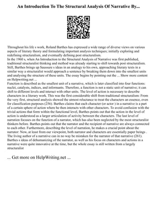 An Introduction To The Structural Analysis Of Narrative By...
Throughout his life s work, Roland Barthes has expressed a wide range of diverse views on various
aspects of literary theory and formulating important analysis techniques; initially exploring and
redefining structuralism, and eventually defining post structuralism.
In the 1960 s, when An Introduction to the Structural Analysis of Narrative was first published,
traditional structuralist thinking and method was already starting to shift towards post structuralism.
Still, Barthes brings up Saussure s ideas in an analogy to his own, approaching literary texts in a
similar way a structuralist would approach a sentence by breaking them down into the smallest units
and analysing the structure of these units. The essay begins by pointing out the ... Show more content
on Helpwriting.net ...
Function is described as the smallest unit of a narrative, which is later classified into four functions:
nuclei, catalysts, indices, and informants. Therefore, a function is not a static unit of narrative; it can
shift to different levels and interact with other units. The level of action is necessary to describe
characters in a literary work. This was the first considerable shift from traditional structuralism: From
the very first, structural analysis showed the utmost reluctance to treat the characters an essence, even
for classification purposes (256). Barthes claims that each character (or actor ) in a narrative is a part
of a certain sphere of action where he then interacts with other characters. To avoid confusion with the
trivial actions that form within the functional level, Barthes points out that the action in the level of
action is understood as a larger articulation of activity between the characters. The last level of
narration focuses on the function of a narrator, which has also been neglected by the most structuralist
thinkers before. Barthes points out that the narrator and the recipient of narrative are always connected
to each other. Furthermore, describing the level of narration, he makes a crucial point about the
narrator: Now, at least from our viewpoint, both narrator and characters are essentially paper beings .
The living author of a narrative can in no way be mistaken for the narrator of that narrative (261).
Barthes s ideas of dehumanizing of the narrator, as well as his focus on characters and actions in a
narrative were quite innovative at the time, but the whole essay is still written from a largely
structuralist
... Get more on HelpWriting.net ...
 