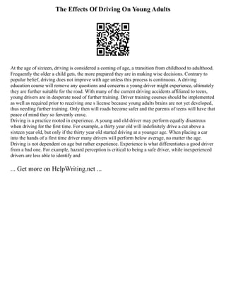 The Effects Of Driving On Young Adults
At the age of sixteen, driving is considered a coming of age, a transition from childhood to adulthood.
Frequently the older a child gets, the more prepared they are in making wise decisions. Contrary to
popular belief, driving does not improve with age unless this process is continuous. A driving
education course will remove any questions and concerns a young driver might experience, ultimately
they are further suitable for the road. With many of the current driving accidents affiliated to teens,
young drivers are in desperate need of further training. Driver training courses should be implemented
as well as required prior to receiving one s license because young adults brains are not yet developed,
thus needing further training. Only then will roads become safer and the parents of teens will have that
peace of mind they so fervently crave.
Driving is a practice rooted in experience. A young and old driver may perform equally disastrous
when driving for the first time. For example, a thirty year old will indefinitely drive a cut above a
sixteen year old, but only if the thirty year old started driving at a younger age. When placing a car
into the hands of a first time driver many drivers will perform below average, no matter the age.
Driving is not dependent on age but rather experience. Experience is what differentiates a good driver
from a bad one. For example, hazard perception is critical to being a safe driver, while inexperienced
drivers are less able to identify and
... Get more on HelpWriting.net ...
 