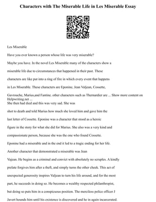 Characters with The Miserable Life in Les Miserable Essay
Les Miserable
Have you ever known a person whose life was very miserable?
Maybe you have. In the novel Les Miserable many of the characters show a
miserable life due to circumstances that happened in their past. These
characters are like put into a ring of fire in which every event that happens
in Les Miserable. These characters are Eponine, Jean Valjean, Cossette,
Gavrouche, Marius,and Fantine. other characters such as Thernardier are ... Show more content on
Helpwriting.net ...
She then had died and this was very sad. She was
shot to death and told Marius how much she loved him and gave him the
last letter of Cossette. Eponine was a character that stood as a heroic
figure in the story for what she did for Marius. She also was a very kind and
compassionate person, because she was the one who found Cossette.
Eponine had a miserable and in the end it led to a tragic ending for her life.
Another character that demonstrated a miserable was Jean
Vajean. He begins as a criminal and convict with absolutely no scruples. A kindly
prelate forgives him after a theft, and simply turns the other cheek. This act of
unexpected generosity inspires Valjean to turn his life around, and for the most
part, he succeeds in doing so. He becomes a wealthy respected philanthropist,
but doing so puts him in a conspicuous position. The merciless police officer J
Javert hounds him until his existence is discovered and he in again incarcerated.
 