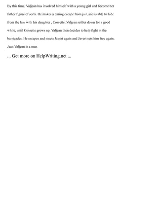 By this time, Valjean has involved himself with a young girl and become her
father figure of sorts. He makes a daring escape from jail, and is able to hide
from the law with his daughter , Cossette. Valjean settles down for a good
while, until Cossette grows up. Valjean then decides to help fight in the
barricades. He escapes and meets Javert again and Javert sets him free again.
Jean Valjean is a man
... Get more on HelpWriting.net ...
 