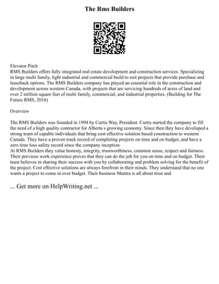 The Rms Builders
Elevator Pitch
RMS Builders offers fully integrated real estate development and construction services. Specializing
in large multi family, light industrial and commercial build to suit projects that provide purchase and
leaseback options. The RMS Builders company has played an essential role in the construction and
development across western Canada, with projects that are servicing hundreds of acres of land and
over 2 million square feet of multi family, commercial, and industrial properties. (Building for The
Future RMS, 2016)
Overview
The RMS Builders was founded in 1994 by Curtis Way, President. Curtis started the company to fill
the need of a high quality contractor for Alberta s growing economy. Since then they have developed a
strong team of capable individuals that bring cost effective solution based construction to western
Canada. They have a proven track record of completing projects on time and on budget, and have a
zero time loss safety record since the company inception.
At RMS Builders they value honesty, integrity, trustworthiness, common sense, respect and fairness.
Their previous work experience proves that they can do the job for you on time and on budget. Their
team believes in sharing their success with you by collaborating and problem solving for the benefit of
the project. Cost effective solutions are always forefront in their minds. They understand that no one
wants a project to come in over budget. Their business Mantra is all about trust and
... Get more on HelpWriting.net ...
 