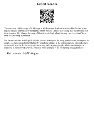 Logical Fallacies
The otherwise valid message of A Message to My Freshmen Students is rendered ineffective by the
logical fallacies and the heavy handedness of Mr. Parsons s choice in wording. You have to look past
these errors to fully discern the moral of his article; the high school learning experience is different
from the university experience.
Mr. Parson uses two main logical fallacies, the red herring and the hasty generalization, throughout his
article. Mr. Parson uses the first fallacy by switching subjects in the sixth paragraph, writing Lecture,
we are told, is an ineffective strategy for reaching today s young people, whose attention span is
measured in nanoseconds (Parson). This is a prime example of the red herring fallacy; the issue
... Get more on HelpWriting.net ...
 