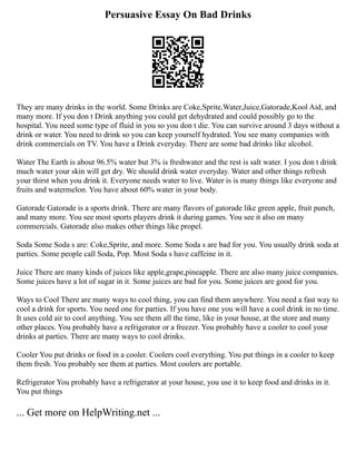 Persuasive Essay On Bad Drinks
They are many drinks in the world. Some Drinks are Coke,Sprite,Water,Juice,Gatorade,Kool Aid, and
many more. If you don t Drink anything you could get dehydrated and could possibly go to the
hospital. You need some type of fluid in you so you don t die. You can survive around 3 days without a
drink or water. You need to drink so you can keep yourself hydrated. You see many companies with
drink commercials on TV. You have a Drink everyday. There are some bad drinks like alcohol.
Water The Earth is about 96.5% water but 3% is freshwater and the rest is salt water. I you don t drink
much water your skin will get dry. We should drink water everyday. Water and other things refresh
your thirst when you drink it. Everyone needs water to live. Water is is many things like everyone and
fruits and watermelon. You have about 60% water in your body.
Gatorade Gatorade is a sports drink. There are many flavors of gatorade like green apple, fruit punch,
and many more. You see most sports players drink it during games. You see it also on many
commercials. Gatorade also makes other things like propel.
Soda Some Soda s are: Coke,Sprite, and more. Some Soda s are bad for you. You usually drink soda at
parties. Some people call Soda, Pop. Most Soda s have caffeine in it.
Juice There are many kinds of juices like apple,grape,pineapple. There are also many juice companies.
Some juices have a lot of sugar in it. Some juices are bad for you. Some juices are good for you.
Ways to Cool There are many ways to cool thing, you can find them anywhere. You need a fast way to
cool a drink for sports. You need one for parties. If you have one you will have a cool drink in no time.
It uses cold air to cool anything. You see them all the time, like in your house, at the store and many
other places. You probably have a refrigerator or a freezer. You probably have a cooler to cool your
drinks at parties. There are many ways to cool drinks.
Cooler You put drinks or food in a cooler. Coolers cool everything. You put things in a cooler to keep
them fresh. You probably see them at parties. Most coolers are portable.
Refrigerator You probably have a refrigerator at your house, you use it to keep food and drinks in it.
You put things
... Get more on HelpWriting.net ...
 