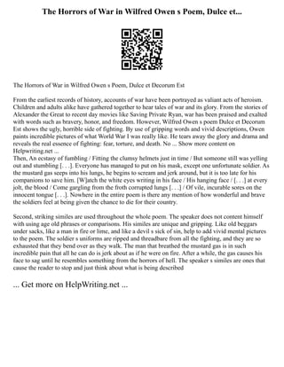 The Horrors of War in Wilfred Owen s Poem, Dulce et...
The Horrors of War in Wilfred Owen s Poem, Dulce et Decorum Est
From the earliest records of history, accounts of war have been portrayed as valiant acts of heroism.
Children and adults alike have gathered together to hear tales of war and its glory. From the stories of
Alexander the Great to recent day movies like Saving Private Ryan, war has been praised and exalted
with words such as bravery, honor, and freedom. However, Wilfred Owen s poem Dulce et Decorum
Est shows the ugly, horrible side of fighting. By use of gripping words and vivid descriptions, Owen
paints incredible pictures of what World War I was really like. He tears away the glory and drama and
reveals the real essence of fighting: fear, torture, and death. No ... Show more content on
Helpwriting.net ...
Then, An ecstasy of fumbling / Fitting the clumsy helmets just in time / But someone still was yelling
out and stumbling [. . .]. Everyone has managed to put on his mask, except one unfortunate soldier. As
the mustard gas seeps into his lungs, he begins to scream and jerk around, but it is too late for his
companions to save him. [W]atch the white eyes writing in his face / His hanging face / [. . .] at every
jolt, the blood / Come gargling from the froth corrupted lungs [. . .] / Of vile, incurable sores on the
innocent tongue [. . .]. Nowhere in the entire poem is there any mention of how wonderful and brave
the soldiers feel at being given the chance to die for their country.
Second, striking similes are used throughout the whole poem. The speaker does not content himself
with using age old phrases or comparisons. His similes are unique and gripping. Like old beggars
under sacks, like a man in fire or lime, and like a devil s sick of sin, help to add vivid mental pictures
to the poem. The soldier s uniforms are ripped and threadbare from all the fighting, and they are so
exhausted that they bend over as they walk. The man that breathed the mustard gas is in such
incredible pain that all he can do is jerk about as if he were on fire. After a while, the gas causes his
face to sag until he resembles something from the horrors of hell. The speaker s similes are ones that
cause the reader to stop and just think about what is being described
... Get more on HelpWriting.net ...
 