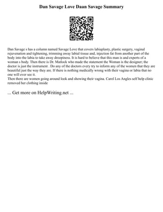 Dan Savage Love Daan Savage Summary
Dan Savage s has a column named Savage Love that covers labiaplasty, plastic surgery, vaginal
rejuvenation and tightening, trimming away labial tissue and, injection fat from another part of the
body into the labia to take away droopiness. It is hard to believe that this man is and experts of a
woman s body. Then there is Dr. Matlock who made the statement the Woman is the designer; the
doctor is just the instrument . Do any of the doctors every try to inform any of the women that they are
beautiful just the way they are. If there is nothing medically wrong with their vagina or labia that no
one will ever see it.
Then there are women going around look and showing their vagina. Carol Los Angles self help clinic
removed her clothing inside
... Get more on HelpWriting.net ...
 