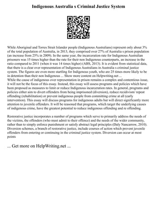 Indigenous Australia s Criminal Justice System
While Aboriginal and Torres Strait Islander people (Indigenous Australians) represent only about 3%
of the total population of Australia, in 2013, they comprised over 27% of Australia s prison population
(an increase from 25% in 2009). In the same year, the incarceration rate for Indigenous Australian
prisoners was 15 times higher than the rate for their non Indigenous counterparts, an increase in the
ratio compared to 2011 (when it was 14 times higher) (ABS, 2013). It is evident from statistical data,
that there is a clear over representation of Indigenous Australians in Australia s criminal justice
system. The figures are even more startling for Indigenous youth, who are 25 times more likely to be
in detention than their non Indigenous ... Show more content on Helpwriting.net ...
While the cause of indigenous over representation in prison remains a complex and contentious issue,
it will not be the focus of this essay. Instead, this essay will assess programs and policies which have
been proposed as measures to limit or reduce Indigenous incarceration rates. In general, programs and
policies either aim to divert offenders from being imprisoned (diversion), reduce recidivism/ repeat
offending (rehabilitation) or prevent indigenous people from committing crime at all (early
intervention). This essay will discuss programs for indigenous adults but will direct significantly more
attention to juvenile offenders. It will be reasoned that programs, which target the underlying causes
of indigenous crime, have the greatest potential to reduce indigenous offending and re offending.
Restorative justice incorporates a number of programs which serve to primarily address the needs of
the victims, the offenders (who must admit to their offence) and the needs of the wider community,
rather than to simply enforce punishment or satisfy abstract legal principles (Daly Nancarrow, 2010).
Diversion schemes, a branch of restorative justice, include courses of action which prevent juvenile
offenders from entering or continuing in the criminal justice system. Diversion can occur at most
points
... Get more on HelpWriting.net ...
 
