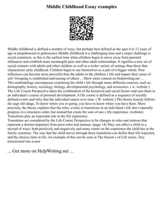 Middle Childhood Essay examples
Middle childhood is defined a number of ways, but perhaps best defined as the ages 6 to 12 years of
age or prepubescent to pubescence Middle childhood is a challenging time and a major challenge is
social constructs, as this is the earliest time when children begin to move away from parental
influences and establish more meaningful peer and other adult relationships. It signifies a new set of
social contacts with adults and other children as well as a wider variety of settings than those that
characterize early childhood. Children begin to see themselves as a part of a bigger whole. Peer
influences can become more powerful than the adults in the children s life and impact their sense of
self. Grouping is established and teasing of others ... Show more content on Helpwriting.net ...
This methodology encompasses examining the child s life through many different contexts, such as:
demography, history, sociology, biology, developmental psychology, and economics. ( w. website )
The Life Course Perspective takes the combination of the historical and social factors and sees them in
an individual s course of personal development. A life course is defined as a sequence of socially
defined events and roles that the individual enacts over time. ( W. website ) The theory loosely follows
the sage old adage, To know where you re going, you have to know where you have been. More
precisely, the theory explains that the roles, events or transitions in an individual s life don t naturally
progress in a structures order, but instead but create the sum of one s life experience. (website)
Transitions play an important role in the life experience.
Transitions are considered by the Life Course Perspective to be changes in roles and statuses that
represent a distinct departure from prior roles and statuses. (page 14) They can affect a child in a
myriad of ways: both positively and negatively and many center on the experience the child has in the
family construct. The way that the child moves through these transitions can define their life trajectory
and the choices later in life. An example of this can be seen in The Season s of Life series, Trey
transitioned into a new
... Get more on HelpWriting.net ...
 