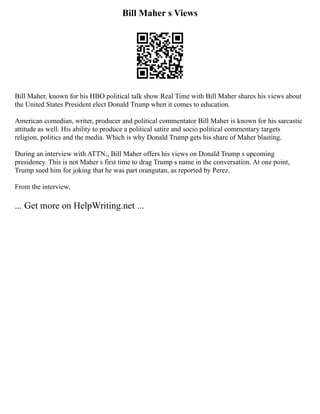Bill Maher s Views
Bill Maher, known for his HBO political talk show Real Time with Bill Maher shares his views about
the United States President elect Donald Trump when it comes to education.
American comedian, writer, producer and political commentator Bill Maher is known for his sarcastic
attitude as well. His ability to produce a political satire and socio political commentary targets
religion, politics and the media. Which is why Donald Trump gets his share of Maher blasting.
During an interview with ATTN:, Bill Maher offers his views on Donald Trump s upcoming
presidency. This is not Maher s first time to drag Trump s name in the conversation. At one point,
Trump sued him for joking that he was part orangutan, as reported by Perez.
From the interview,
... Get more on HelpWriting.net ...
 