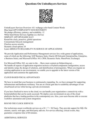 Questions On Unitedlayers-Services
UnitedLayers Services Overview v0.1 webpage color band Content Words
Blue band APP COMPLEXITY OUR DEXTERITY
We pledge efficiency, potency, and scalability. 12
White band Home Services AppOps as a Service
SIMPLIFY APP OPS RADICALLY
Round the clock, proactive, global operations
Consummate lifecycle management
Flawless access security
Dynamic cloud options 18
Learn ABSOLUTE RELIABILITY IN SERVICE OF APPLICATIONS
We provide Application and Performance Management services for a wide gamut of applications,
some of which are the following: SAP Business Suite, Oracle (JD Edwards EnterpriseOne, Enterprise,
e Business Suite), and Microsoft (Office 365, CRM, Dynamics Suite, SharePoint, Exchange).
For Microsoft Office 365, we cater to the ... Show more content on Helpwriting.net ...
We handle all aspects of application migration inclusive of hybrid component configuration, access
and identity setup, the design of solutions, and identification of prerequisites. When you migrate an
existing application to our environment, we enable you to upgrade to the latest version of the
application and customize the application.
CLOUD BASED FISCAL ADVANTAGES
We have in mind that your business is continuously expanding. So, we have arranged for supporting
infrastructure and hardware resiliency. You are at a fiscal gain due to scalability advantages of our
cloud based service while having a private environment.
If you have finalized to move to the cloud, we can handle your organization s connectivity with a
hosted platform that can be easily accessed. We deploy your environment on any of the cloud
platforms that has a leading position in the contemporary era. Also, your users become able to execute
workflow automation and system integration.
ROUND THE CLOCK SERVICES
Our technicians assure worldwide services on a 24 × 7 × 365 basis. They provide support for SQL file
streams, search, web apps, and third party add ons. For service affecting, critical events, they
guarantee a response time of 60 minutes.
ADDITIONAL SERVICES
 