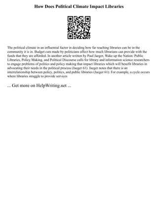 How Does Political Climate Impact Libraries
The political climate in an influential factor in deciding how far reaching libraries can be in the
community it is in. Budget cuts made by politicians affect how much librarians can provide with the
funds that they are afforded. In another article written by Paul Jaeger, Wake up the Nation: Public
Libraries, Policy Making, and Political Discourse calls for library and information science researchers
to engage problems of politics and policy making that impact libraries which will benefit libraries in
advocating their needs in the political process (Jaeger 61). Jaeger notes that there is an
interrelationship between policy, politics, and public libraries (Jaeger 61). For example, a cycle occurs
where libraries struggle to provide services
... Get more on HelpWriting.net ...
 