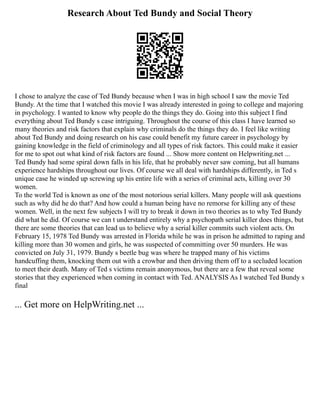 Research About Ted Bundy and Social Theory
I chose to analyze the case of Ted Bundy because when I was in high school I saw the movie Ted
Bundy. At the time that I watched this movie I was already interested in going to college and majoring
in psychology. I wanted to know why people do the things they do. Going into this subject I find
everything about Ted Bundy s case intriguing. Throughout the course of this class I have learned so
many theories and risk factors that explain why criminals do the things they do. I feel like writing
about Ted Bundy and doing research on his case could benefit my future career in psychology by
gaining knowledge in the field of criminology and all types of risk factors. This could make it easier
for me to spot out what kind of risk factors are found ... Show more content on Helpwriting.net ...
Ted Bundy had some spiral down falls in his life, that he probably never saw coming, but all humans
experience hardships throughout our lives. Of course we all deal with hardships differently, in Ted s
unique case he winded up screwing up his entire life with a series of criminal acts, killing over 30
women.
To the world Ted is known as one of the most notorious serial killers. Many people will ask questions
such as why did he do that? And how could a human being have no remorse for killing any of these
women. Well, in the next few subjects I will try to break it down in two theories as to why Ted Bundy
did what he did. Of course we can t understand entirely why a psychopath serial killer does things, but
there are some theories that can lead us to believe why a serial killer commits such violent acts. On
February 15, 1978 Ted Bundy was arrested in Florida while he was in prison he admitted to raping and
killing more than 30 women and girls, he was suspected of committing over 50 murders. He was
convicted on July 31, 1979. Bundy s beetle bug was where he trapped many of his victims
handcuffing them, knocking them out with a crowbar and then driving them off to a secluded location
to meet their death. Many of Ted s victims remain anonymous, but there are a few that reveal some
stories that they experienced when coming in contact with Ted. ANALYSIS As I watched Ted Bundy s
final
... Get more on HelpWriting.net ...
 
