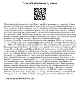 Causes Of Munchausen Syndrome
When somebody s loved one or their own children are sick or have passed away, its normal for them
and others to feel distraught. Somebody with Munchausen Syndrome might not feel so distraught at
first, it is more of a satisfying feeling for them. An individual with this disorder intentionally gets their
children sick or exaggerates the symptoms, possibly even to the point it results in murder. They enjoy
and feed off the attention and sympathy they receive from family and friends even hospital personnel.
With this disorder comes several different symptoms, causes and effects, and treatments. Before being
completely uncovered, professionals believed this syndrome was very rare. Now current day, however
they believe that nearly 600 new cases ... Show more content on Helpwriting.net ...
The Tinning children fell victims to their Munchausen mother, Marybeth. Back in 1972, Jennifer, Mr.
and Mrs. Tinning s eight year old daughter had passed away from acute meningitis. As a very detached
and cold husband already, Mr. Tinning showed no support or sympathy towards his grieving wife after
their daughter s passing. It did however bring a wave of sympathy from family and friends. Just shy of
3 weeks following Jennifer s death, Marybeth had to rush her two year old son to the hospital where
he was pronounced dead due to a viral infection accompanied by a seizure disorder. Unfortunately no
autopsy was performed. The once lonely and ignored practical nurse just had to experience not losing
just one, but two children within only 3 weeks time. Marybeth could not help but notice how the
deaths of her children brought a tremendous amount of attention and sympathy. Now remember it is
only 1972, it wasn t until a couple years later in 1977 that medical field and law enforcement became
more aware of this upcoming condition that could lead to homicidal motives. Six weeks after the
second child, Joseph s death, calamity hit the Tinning family when four year old Barbra had passed.
Although suspicious were growing after now a third child from the Tinning family had died, all foul
play was ruled out due to cause of death being cardiac arrest. Roughly a year and a half later after
Barbra s unexpected death and two prior, their two week old son died in the hospital while being
treated for a mysterious illness brought in by Mrs. Tinning. Unable to identify the cause of death, the
pathologist recorded it as a SIDS case. Nathan Tinning, their five month old died in September of
... Get more on HelpWriting.net ...
 