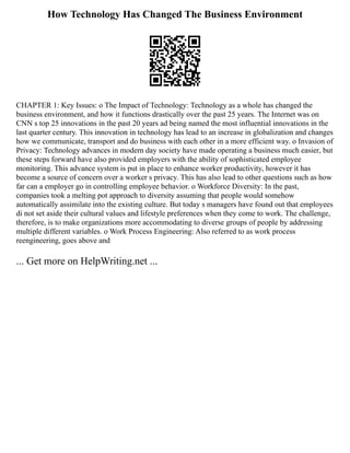 How Technology Has Changed The Business Environment
CHAPTER 1: Key Issues: o The Impact of Technology: Technology as a whole has changed the
business environment, and how it functions drastically over the past 25 years. The Internet was on
CNN s top 25 innovations in the past 20 years ad being named the most influential innovations in the
last quarter century. This innovation in technology has lead to an increase in globalization and changes
how we communicate, transport and do business with each other in a more efficient way. o Invasion of
Privacy: Technology advances in modern day society have made operating a business much easier, but
these steps forward have also provided employers with the ability of sophisticated employee
monitoring. This advance system is put in place to enhance worker productivity, however it has
become a source of concern over a worker s privacy. This has also lead to other questions such as how
far can a employer go in controlling employee behavior. o Workforce Diversity: In the past,
companies took a melting pot approach to diversity assuming that people would somehow
automatically assimilate into the existing culture. But today s managers have found out that employees
di not set aside their cultural values and lifestyle preferences when they come to work. The challenge,
therefore, is to make organizations more accommodating to diverse groups of people by addressing
multiple different variables. o Work Process Engineering: Also referred to as work process
reengineering, goes above and
... Get more on HelpWriting.net ...
 