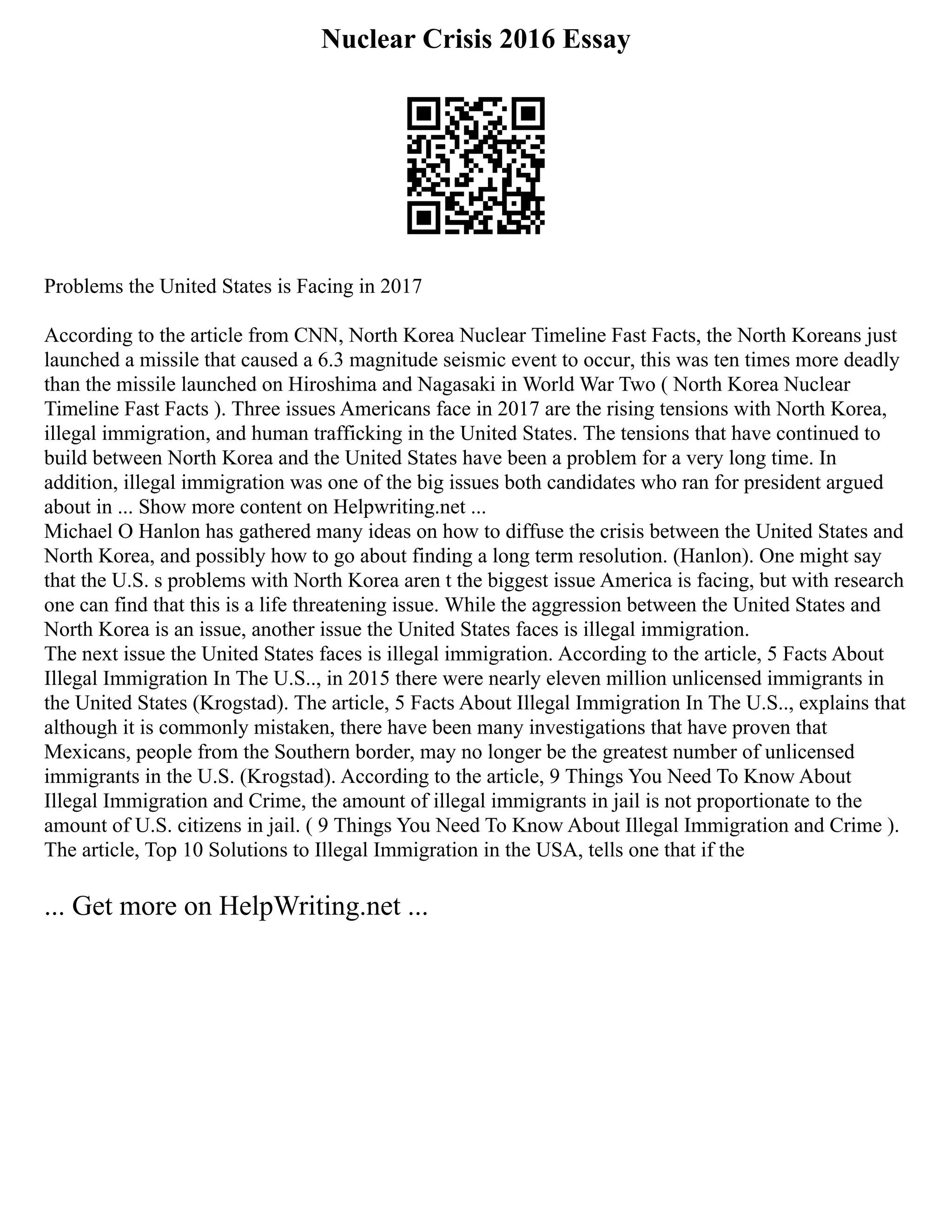 Nuclear Crisis 2016 Essay
Problems the United States is Facing in 2017
According to the article from CNN, North Korea Nuclear Timeline Fast Facts, the North Koreans just
launched a missile that caused a 6.3 magnitude seismic event to occur, this was ten times more deadly
than the missile launched on Hiroshima and Nagasaki in World War Two ( North Korea Nuclear
Timeline Fast Facts ). Three issues Americans face in 2017 are the rising tensions with North Korea,
illegal immigration, and human trafficking in the United States. The tensions that have continued to
build between North Korea and the United States have been a problem for a very long time. In
addition, illegal immigration was one of the big issues both candidates who ran for president argued
about in ... Show more content on Helpwriting.net ...
Michael O Hanlon has gathered many ideas on how to diffuse the crisis between the United States and
North Korea, and possibly how to go about finding a long term resolution. (Hanlon). One might say
that the U.S. s problems with North Korea aren t the biggest issue America is facing, but with research
one can find that this is a life threatening issue. While the aggression between the United States and
North Korea is an issue, another issue the United States faces is illegal immigration.
The next issue the United States faces is illegal immigration. According to the article, 5 Facts About
Illegal Immigration In The U.S.., in 2015 there were nearly eleven million unlicensed immigrants in
the United States (Krogstad). The article, 5 Facts About Illegal Immigration In The U.S.., explains that
although it is commonly mistaken, there have been many investigations that have proven that
Mexicans, people from the Southern border, may no longer be the greatest number of unlicensed
immigrants in the U.S. (Krogstad). According to the article, 9 Things You Need To Know About
Illegal Immigration and Crime, the amount of illegal immigrants in jail is not proportionate to the
amount of U.S. citizens in jail. ( 9 Things You Need To Know About Illegal Immigration and Crime ).
The article, Top 10 Solutions to Illegal Immigration in the USA, tells one that if the
... Get more on HelpWriting.net ...
 