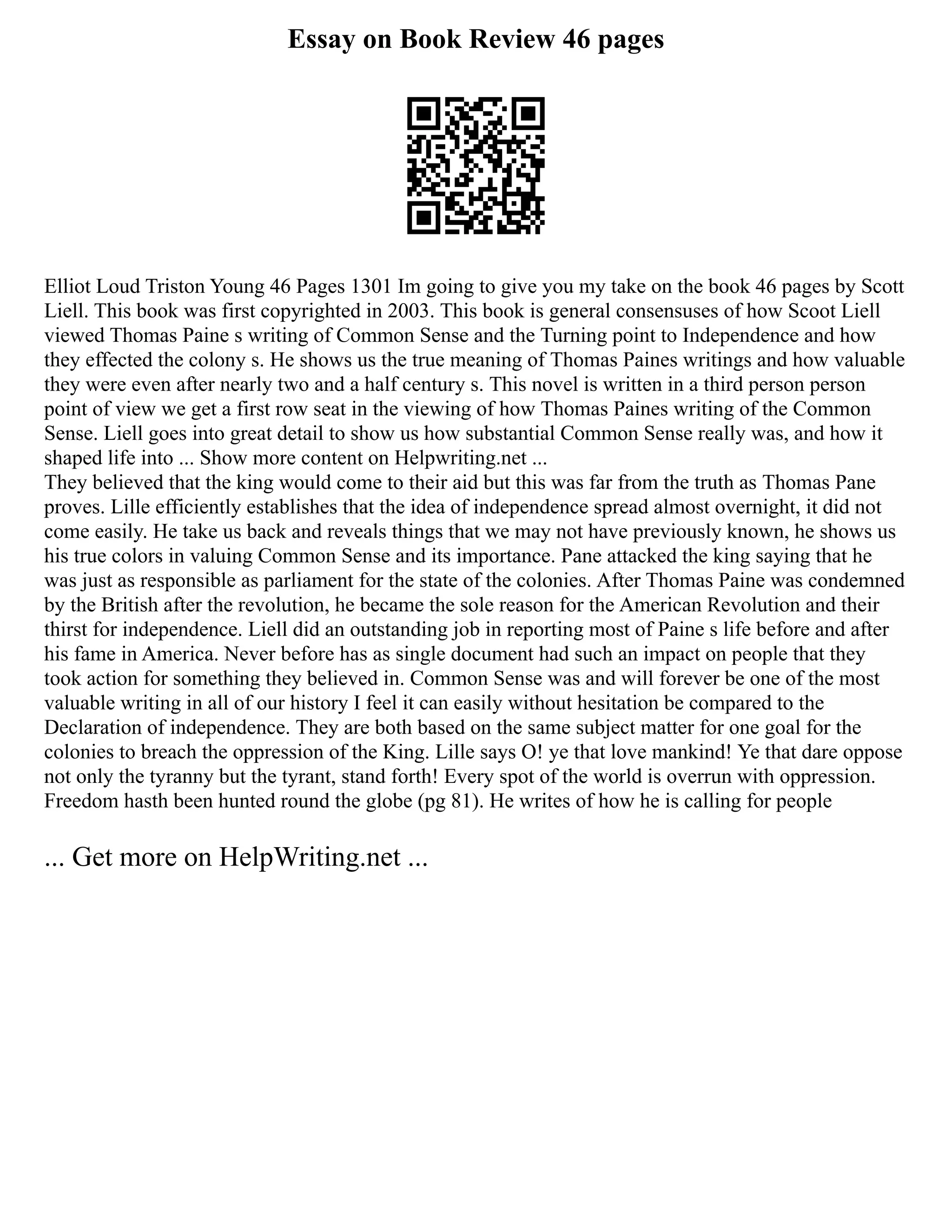 Essay on Book Review 46 pages
Elliot Loud Triston Young 46 Pages 1301 Im going to give you my take on the book 46 pages by Scott
Liell. This book was first copyrighted in 2003. This book is general consensuses of how Scoot Liell
viewed Thomas Paine s writing of Common Sense and the Turning point to Independence and how
they effected the colony s. He shows us the true meaning of Thomas Paines writings and how valuable
they were even after nearly two and a half century s. This novel is written in a third person person
point of view we get a first row seat in the viewing of how Thomas Paines writing of the Common
Sense. Liell goes into great detail to show us how substantial Common Sense really was, and how it
shaped life into ... Show more content on Helpwriting.net ...
They believed that the king would come to their aid but this was far from the truth as Thomas Pane
proves. Lille efficiently establishes that the idea of independence spread almost overnight, it did not
come easily. He take us back and reveals things that we may not have previously known, he shows us
his true colors in valuing Common Sense and its importance. Pane attacked the king saying that he
was just as responsible as parliament for the state of the colonies. After Thomas Paine was condemned
by the British after the revolution, he became the sole reason for the American Revolution and their
thirst for independence. Liell did an outstanding job in reporting most of Paine s life before and after
his fame in America. Never before has as single document had such an impact on people that they
took action for something they believed in. Common Sense was and will forever be one of the most
valuable writing in all of our history I feel it can easily without hesitation be compared to the
Declaration of independence. They are both based on the same subject matter for one goal for the
colonies to breach the oppression of the King. Lille says O! ye that love mankind! Ye that dare oppose
not only the tyranny but the tyrant, stand forth! Every spot of the world is overrun with oppression.
Freedom hasth been hunted round the globe (pg 81). He writes of how he is calling for people
... Get more on HelpWriting.net ...
 