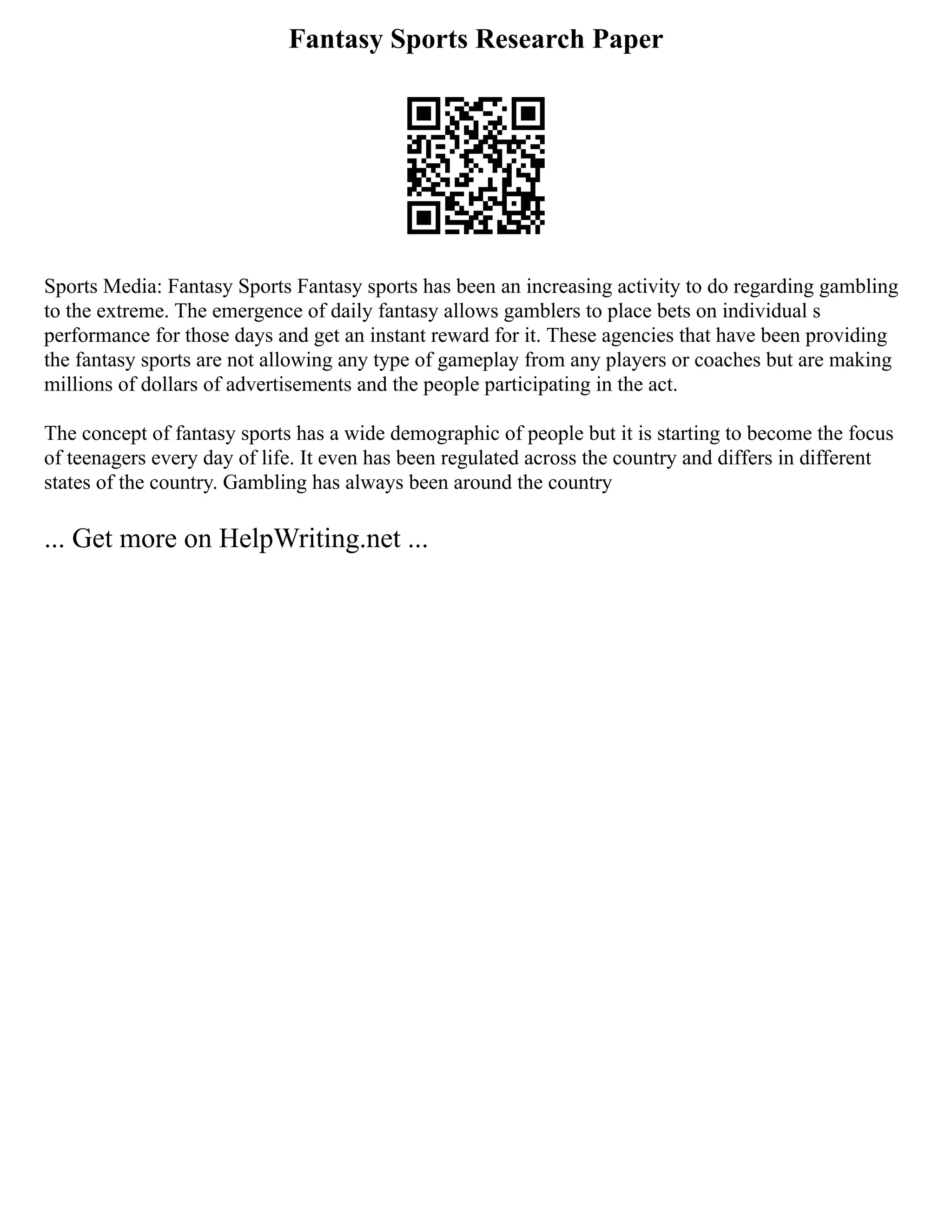 Fantasy Sports Research Paper
Sports Media: Fantasy Sports Fantasy sports has been an increasing activity to do regarding gambling
to the extreme. The emergence of daily fantasy allows gamblers to place bets on individual s
performance for those days and get an instant reward for it. These agencies that have been providing
the fantasy sports are not allowing any type of gameplay from any players or coaches but are making
millions of dollars of advertisements and the people participating in the act.
The concept of fantasy sports has a wide demographic of people but it is starting to become the focus
of teenagers every day of life. It even has been regulated across the country and differs in different
states of the country. Gambling has always been around the country
... Get more on HelpWriting.net ...
 
