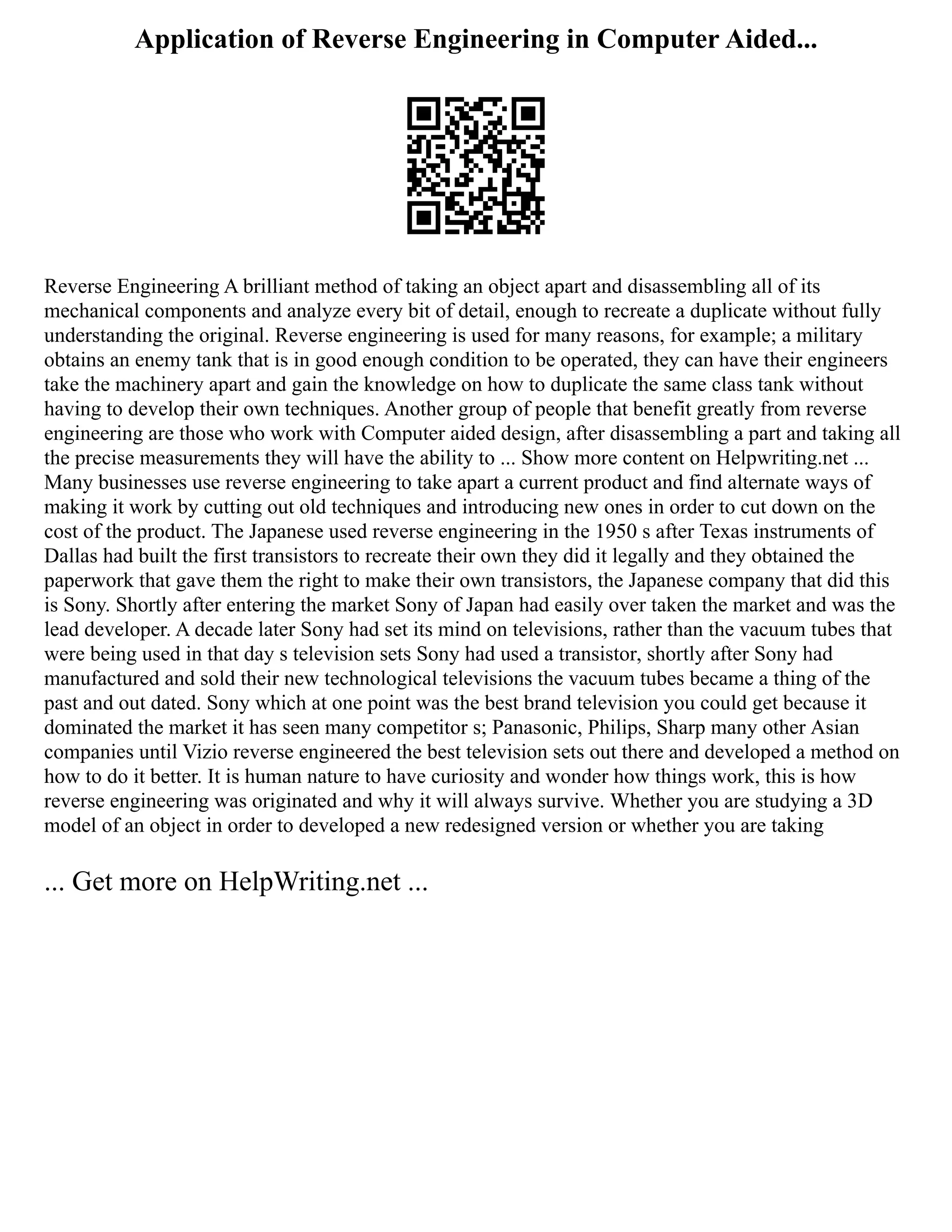 Application of Reverse Engineering in Computer Aided...
Reverse Engineering A brilliant method of taking an object apart and disassembling all of its
mechanical components and analyze every bit of detail, enough to recreate a duplicate without fully
understanding the original. Reverse engineering is used for many reasons, for example; a military
obtains an enemy tank that is in good enough condition to be operated, they can have their engineers
take the machinery apart and gain the knowledge on how to duplicate the same class tank without
having to develop their own techniques. Another group of people that benefit greatly from reverse
engineering are those who work with Computer aided design, after disassembling a part and taking all
the precise measurements they will have the ability to ... Show more content on Helpwriting.net ...
Many businesses use reverse engineering to take apart a current product and find alternate ways of
making it work by cutting out old techniques and introducing new ones in order to cut down on the
cost of the product. The Japanese used reverse engineering in the 1950 s after Texas instruments of
Dallas had built the first transistors to recreate their own they did it legally and they obtained the
paperwork that gave them the right to make their own transistors, the Japanese company that did this
is Sony. Shortly after entering the market Sony of Japan had easily over taken the market and was the
lead developer. A decade later Sony had set its mind on televisions, rather than the vacuum tubes that
were being used in that day s television sets Sony had used a transistor, shortly after Sony had
manufactured and sold their new technological televisions the vacuum tubes became a thing of the
past and out dated. Sony which at one point was the best brand television you could get because it
dominated the market it has seen many competitor s; Panasonic, Philips, Sharp many other Asian
companies until Vizio reverse engineered the best television sets out there and developed a method on
how to do it better. It is human nature to have curiosity and wonder how things work, this is how
reverse engineering was originated and why it will always survive. Whether you are studying a 3D
model of an object in order to developed a new redesigned version or whether you are taking
... Get more on HelpWriting.net ...
 