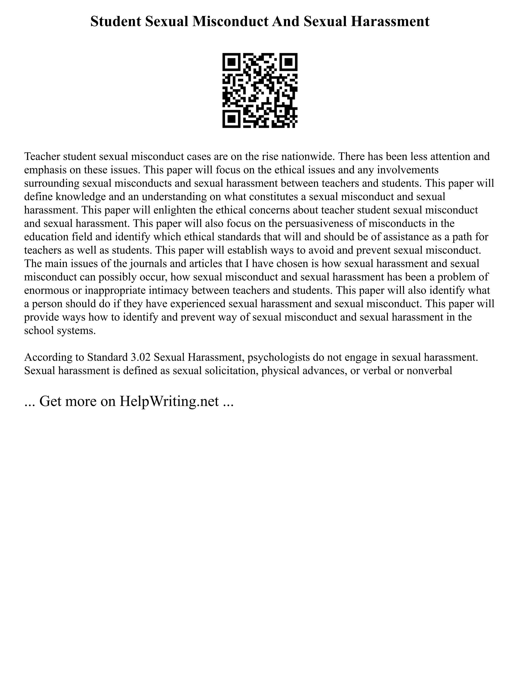 Student Sexual Misconduct And Sexual Harassment
Teacher student sexual misconduct cases are on the rise nationwide. There has been less attention and
emphasis on these issues. This paper will focus on the ethical issues and any involvements
surrounding sexual misconducts and sexual harassment between teachers and students. This paper will
define knowledge and an understanding on what constitutes a sexual misconduct and sexual
harassment. This paper will enlighten the ethical concerns about teacher student sexual misconduct
and sexual harassment. This paper will also focus on the persuasiveness of misconducts in the
education field and identify which ethical standards that will and should be of assistance as a path for
teachers as well as students. This paper will establish ways to avoid and prevent sexual misconduct.
The main issues of the journals and articles that I have chosen is how sexual harassment and sexual
misconduct can possibly occur, how sexual misconduct and sexual harassment has been a problem of
enormous or inappropriate intimacy between teachers and students. This paper will also identify what
a person should do if they have experienced sexual harassment and sexual misconduct. This paper will
provide ways how to identify and prevent way of sexual misconduct and sexual harassment in the
school systems.
According to Standard 3.02 Sexual Harassment, psychologists do not engage in sexual harassment.
Sexual harassment is defined as sexual solicitation, physical advances, or verbal or nonverbal
... Get more on HelpWriting.net ...
 