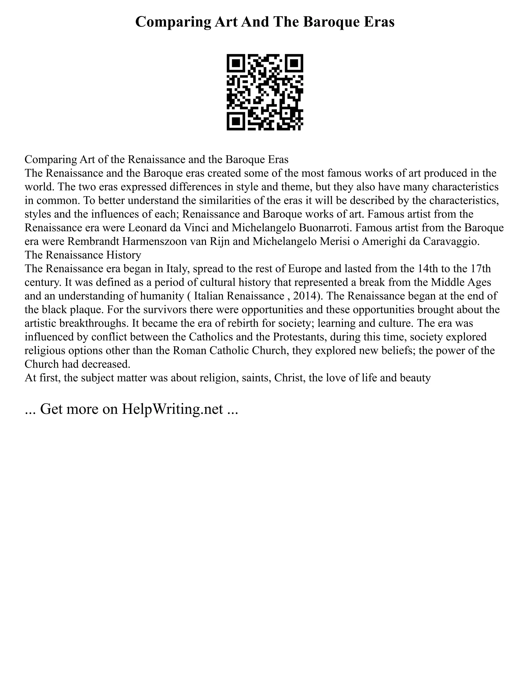 Comparing Art And The Baroque Eras
Comparing Art of the Renaissance and the Baroque Eras
The Renaissance and the Baroque eras created some of the most famous works of art produced in the
world. The two eras expressed differences in style and theme, but they also have many characteristics
in common. To better understand the similarities of the eras it will be described by the characteristics,
styles and the influences of each; Renaissance and Baroque works of art. Famous artist from the
Renaissance era were Leonard da Vinci and Michelangelo Buonarroti. Famous artist from the Baroque
era were Rembrandt Harmenszoon van Rijn and Michelangelo Merisi o Amerighi da Caravaggio.
The Renaissance History
The Renaissance era began in Italy, spread to the rest of Europe and lasted from the 14th to the 17th
century. It was defined as a period of cultural history that represented a break from the Middle Ages
and an understanding of humanity ( Italian Renaissance , 2014). The Renaissance began at the end of
the black plaque. For the survivors there were opportunities and these opportunities brought about the
artistic breakthroughs. It became the era of rebirth for society; learning and culture. The era was
influenced by conflict between the Catholics and the Protestants, during this time, society explored
religious options other than the Roman Catholic Church, they explored new beliefs; the power of the
Church had decreased.
At first, the subject matter was about religion, saints, Christ, the love of life and beauty
... Get more on HelpWriting.net ...
 