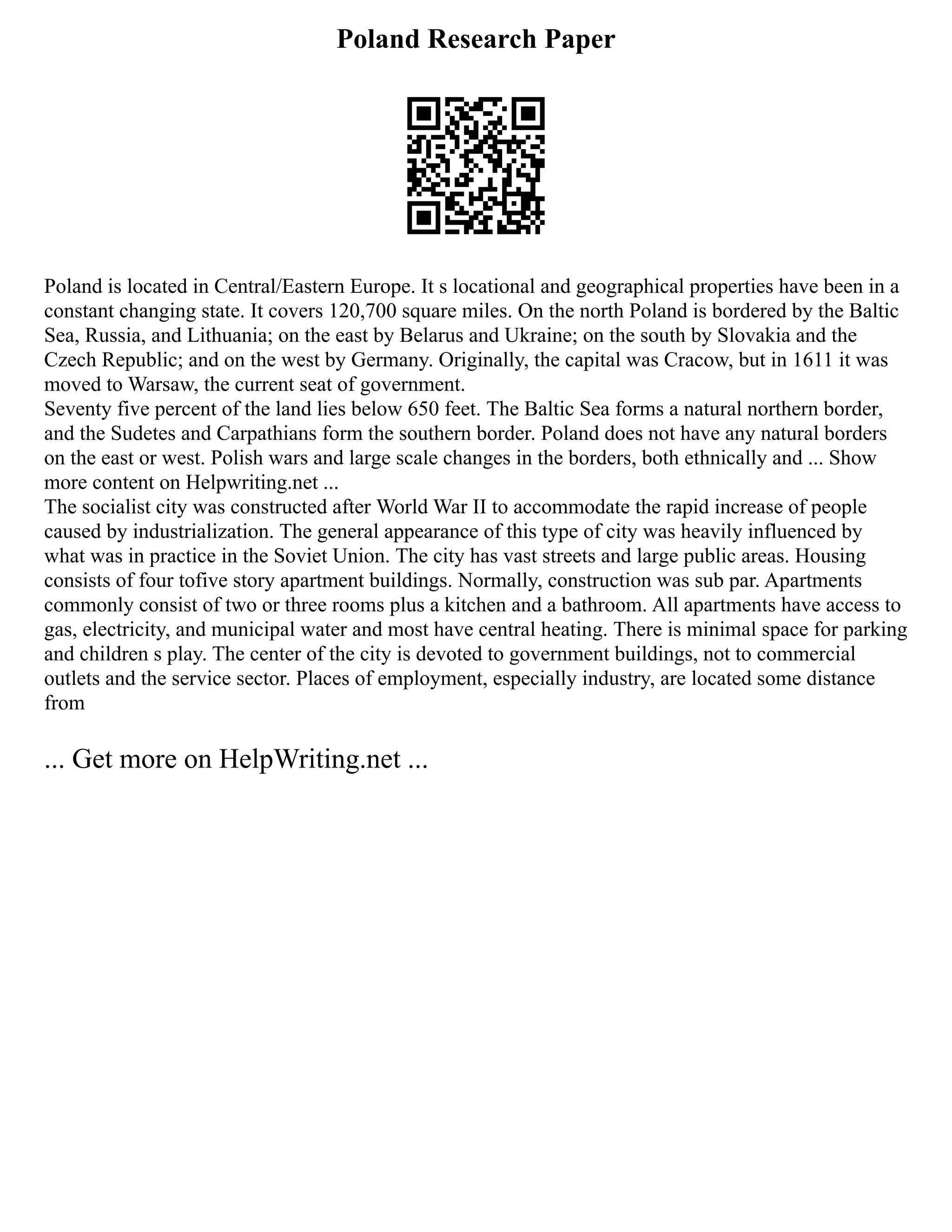 Poland Research Paper
Poland is located in Central/Eastern Europe. It s locational and geographical properties have been in a
constant changing state. It covers 120,700 square miles. On the north Poland is bordered by the Baltic
Sea, Russia, and Lithuania; on the east by Belarus and Ukraine; on the south by Slovakia and the
Czech Republic; and on the west by Germany. Originally, the capital was Cracow, but in 1611 it was
moved to Warsaw, the current seat of government.
Seventy five percent of the land lies below 650 feet. The Baltic Sea forms a natural northern border,
and the Sudetes and Carpathians form the southern border. Poland does not have any natural borders
on the east or west. Polish wars and large scale changes in the borders, both ethnically and ... Show
more content on Helpwriting.net ...
The socialist city was constructed after World War II to accommodate the rapid increase of people
caused by industrialization. The general appearance of this type of city was heavily influenced by
what was in practice in the Soviet Union. The city has vast streets and large public areas. Housing
consists of four tofive story apartment buildings. Normally, construction was sub par. Apartments
commonly consist of two or three rooms plus a kitchen and a bathroom. All apartments have access to
gas, electricity, and municipal water and most have central heating. There is minimal space for parking
and children s play. The center of the city is devoted to government buildings, not to commercial
outlets and the service sector. Places of employment, especially industry, are located some distance
from
... Get more on HelpWriting.net ...
 