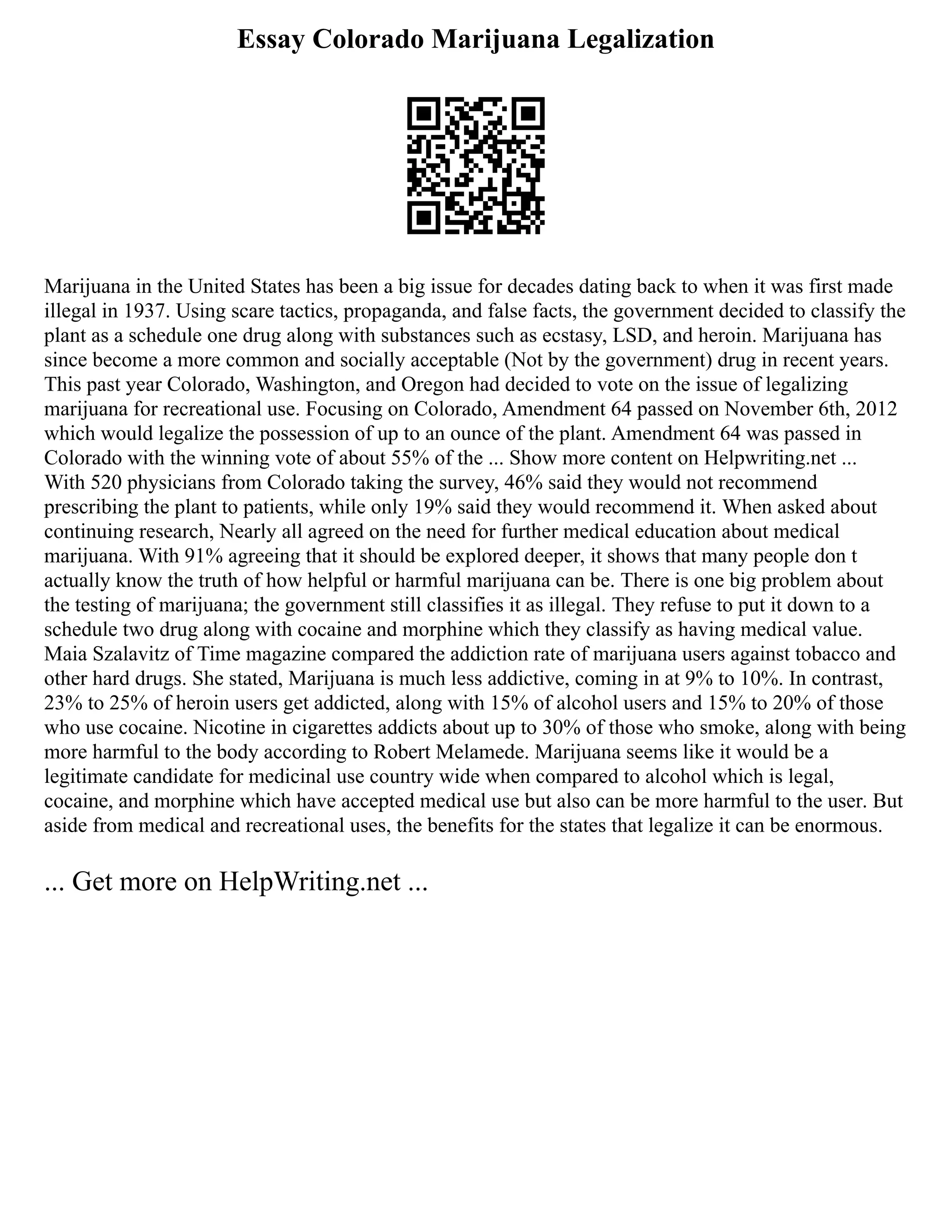 Essay Colorado Marijuana Legalization
Marijuana in the United States has been a big issue for decades dating back to when it was first made
illegal in 1937. Using scare tactics, propaganda, and false facts, the government decided to classify the
plant as a schedule one drug along with substances such as ecstasy, LSD, and heroin. Marijuana has
since become a more common and socially acceptable (Not by the government) drug in recent years.
This past year Colorado, Washington, and Oregon had decided to vote on the issue of legalizing
marijuana for recreational use. Focusing on Colorado, Amendment 64 passed on November 6th, 2012
which would legalize the possession of up to an ounce of the plant. Amendment 64 was passed in
Colorado with the winning vote of about 55% of the ... Show more content on Helpwriting.net ...
With 520 physicians from Colorado taking the survey, 46% said they would not recommend
prescribing the plant to patients, while only 19% said they would recommend it. When asked about
continuing research, Nearly all agreed on the need for further medical education about medical
marijuana. With 91% agreeing that it should be explored deeper, it shows that many people don t
actually know the truth of how helpful or harmful marijuana can be. There is one big problem about
the testing of marijuana; the government still classifies it as illegal. They refuse to put it down to a
schedule two drug along with cocaine and morphine which they classify as having medical value.
Maia Szalavitz of Time magazine compared the addiction rate of marijuana users against tobacco and
other hard drugs. She stated, Marijuana is much less addictive, coming in at 9% to 10%. In contrast,
23% to 25% of heroin users get addicted, along with 15% of alcohol users and 15% to 20% of those
who use cocaine. Nicotine in cigarettes addicts about up to 30% of those who smoke, along with being
more harmful to the body according to Robert Melamede. Marijuana seems like it would be a
legitimate candidate for medicinal use country wide when compared to alcohol which is legal,
cocaine, and morphine which have accepted medical use but also can be more harmful to the user. But
aside from medical and recreational uses, the benefits for the states that legalize it can be enormous.
... Get more on HelpWriting.net ...
 