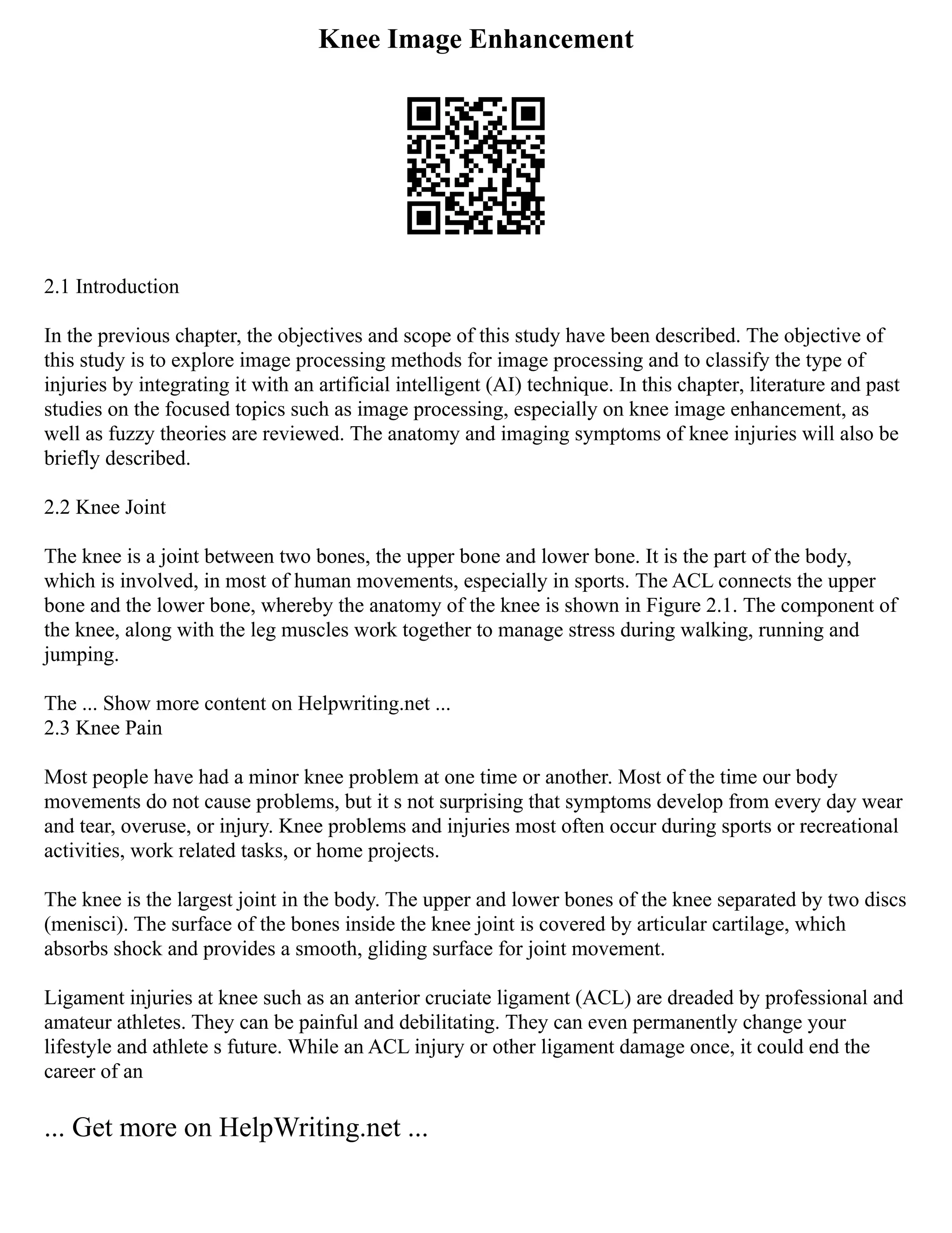 Knee Image Enhancement
2.1 Introduction
In the previous chapter, the objectives and scope of this study have been described. The objective of
this study is to explore image processing methods for image processing and to classify the type of
injuries by integrating it with an artificial intelligent (AI) technique. In this chapter, literature and past
studies on the focused topics such as image processing, especially on knee image enhancement, as
well as fuzzy theories are reviewed. The anatomy and imaging symptoms of knee injuries will also be
briefly described.
2.2 Knee Joint
The knee is a joint between two bones, the upper bone and lower bone. It is the part of the body,
which is involved, in most of human movements, especially in sports. The ACL connects the upper
bone and the lower bone, whereby the anatomy of the knee is shown in Figure 2.1. The component of
the knee, along with the leg muscles work together to manage stress during walking, running and
jumping.
The ... Show more content on Helpwriting.net ...
2.3 Knee Pain
Most people have had a minor knee problem at one time or another. Most of the time our body
movements do not cause problems, but it s not surprising that symptoms develop from every day wear
and tear, overuse, or injury. Knee problems and injuries most often occur during sports or recreational
activities, work related tasks, or home projects.
The knee is the largest joint in the body. The upper and lower bones of the knee separated by two discs
(menisci). The surface of the bones inside the knee joint is covered by articular cartilage, which
absorbs shock and provides a smooth, gliding surface for joint movement.
Ligament injuries at knee such as an anterior cruciate ligament (ACL) are dreaded by professional and
amateur athletes. They can be painful and debilitating. They can even permanently change your
lifestyle and athlete s future. While an ACL injury or other ligament damage once, it could end the
career of an
... Get more on HelpWriting.net ...
 