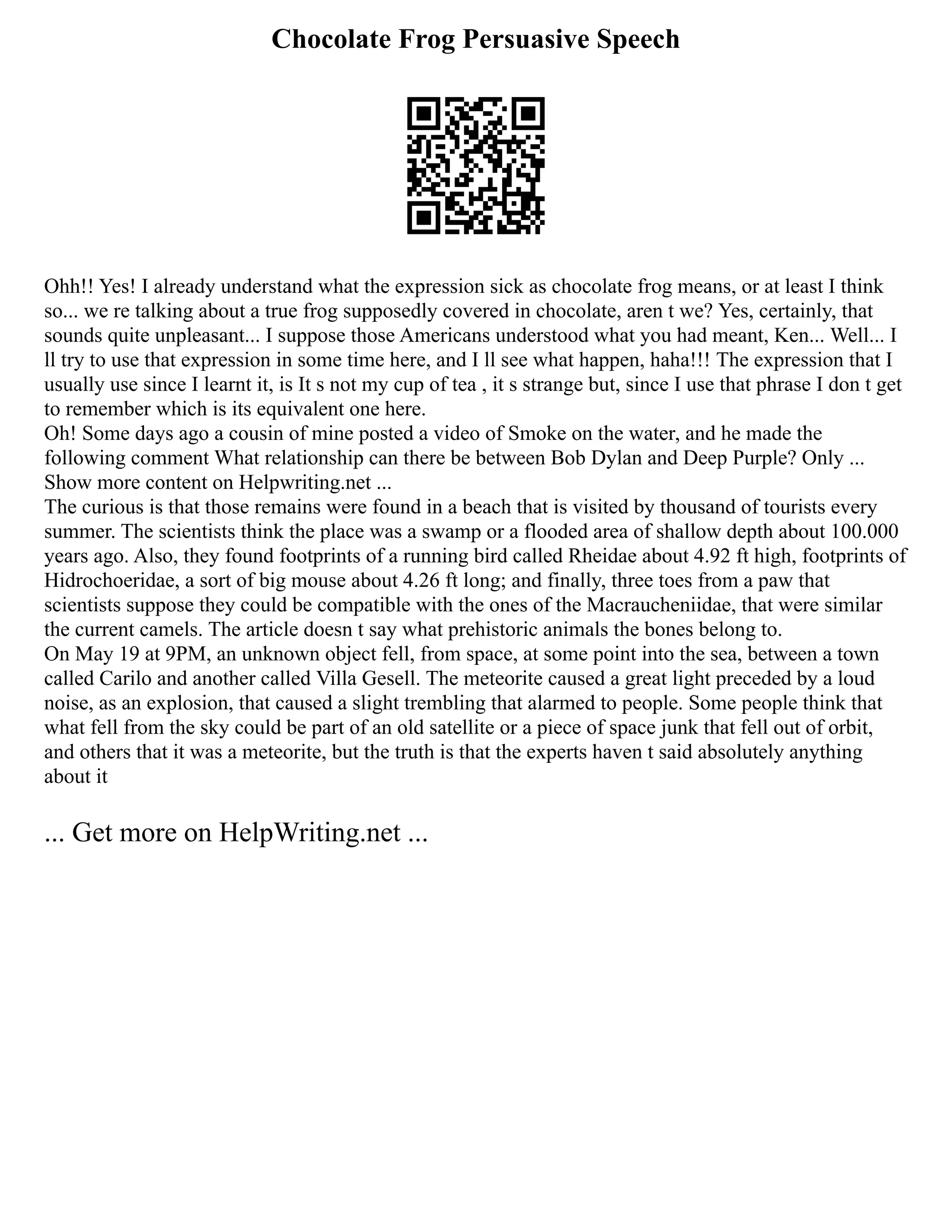 Chocolate Frog Persuasive Speech
Ohh!! Yes! I already understand what the expression sick as chocolate frog means, or at least I think
so... we re talking about a true frog supposedly covered in chocolate, aren t we? Yes, certainly, that
sounds quite unpleasant... I suppose those Americans understood what you had meant, Ken... Well... I
ll try to use that expression in some time here, and I ll see what happen, haha!!! The expression that I
usually use since I learnt it, is It s not my cup of tea , it s strange but, since I use that phrase I don t get
to remember which is its equivalent one here.
Oh! Some days ago a cousin of mine posted a video of Smoke on the water, and he made the
following comment What relationship can there be between Bob Dylan and Deep Purple? Only ...
Show more content on Helpwriting.net ...
The curious is that those remains were found in a beach that is visited by thousand of tourists every
summer. The scientists think the place was a swamp or a flooded area of shallow depth about 100.000
years ago. Also, they found footprints of a running bird called Rheidae about 4.92 ft high, footprints of
Hidrochoeridae, a sort of big mouse about 4.26 ft long; and finally, three toes from a paw that
scientists suppose they could be compatible with the ones of the Macraucheniidae, that were similar
the current camels. The article doesn t say what prehistoric animals the bones belong to.
On May 19 at 9PM, an unknown object fell, from space, at some point into the sea, between a town
called Carilo and another called Villa Gesell. The meteorite caused a great light preceded by a loud
noise, as an explosion, that caused a slight trembling that alarmed to people. Some people think that
what fell from the sky could be part of an old satellite or a piece of space junk that fell out of orbit,
and others that it was a meteorite, but the truth is that the experts haven t said absolutely anything
about it
... Get more on HelpWriting.net ...
 