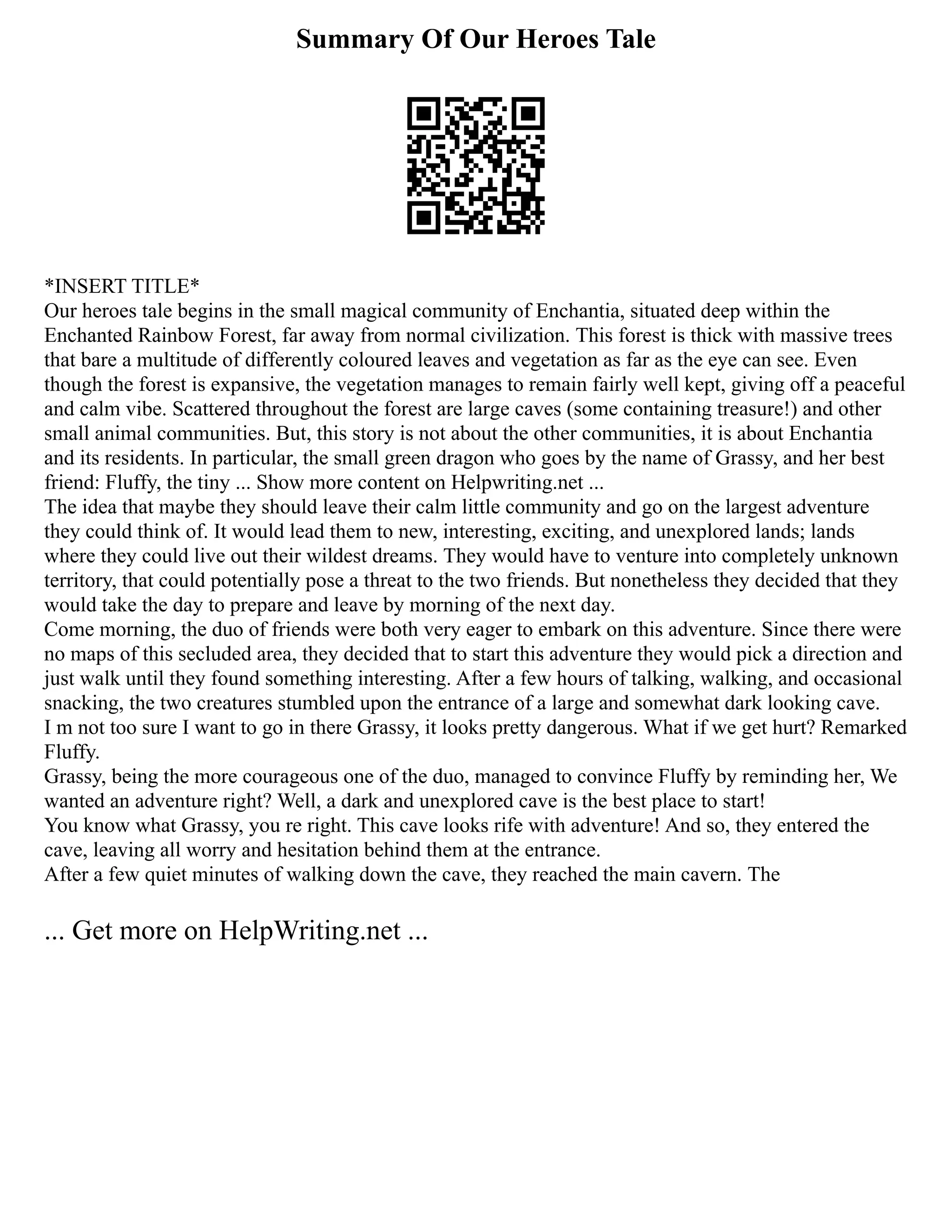 Summary Of Our Heroes Tale
*INSERT TITLE*
Our heroes tale begins in the small magical community of Enchantia, situated deep within the
Enchanted Rainbow Forest, far away from normal civilization. This forest is thick with massive trees
that bare a multitude of differently coloured leaves and vegetation as far as the eye can see. Even
though the forest is expansive, the vegetation manages to remain fairly well kept, giving off a peaceful
and calm vibe. Scattered throughout the forest are large caves (some containing treasure!) and other
small animal communities. But, this story is not about the other communities, it is about Enchantia
and its residents. In particular, the small green dragon who goes by the name of Grassy, and her best
friend: Fluffy, the tiny ... Show more content on Helpwriting.net ...
The idea that maybe they should leave their calm little community and go on the largest adventure
they could think of. It would lead them to new, interesting, exciting, and unexplored lands; lands
where they could live out their wildest dreams. They would have to venture into completely unknown
territory, that could potentially pose a threat to the two friends. But nonetheless they decided that they
would take the day to prepare and leave by morning of the next day.
Come morning, the duo of friends were both very eager to embark on this adventure. Since there were
no maps of this secluded area, they decided that to start this adventure they would pick a direction and
just walk until they found something interesting. After a few hours of talking, walking, and occasional
snacking, the two creatures stumbled upon the entrance of a large and somewhat dark looking cave.
I m not too sure I want to go in there Grassy, it looks pretty dangerous. What if we get hurt? Remarked
Fluffy.
Grassy, being the more courageous one of the duo, managed to convince Fluffy by reminding her, We
wanted an adventure right? Well, a dark and unexplored cave is the best place to start!
You know what Grassy, you re right. This cave looks rife with adventure! And so, they entered the
cave, leaving all worry and hesitation behind them at the entrance.
After a few quiet minutes of walking down the cave, they reached the main cavern. The
... Get more on HelpWriting.net ...
 