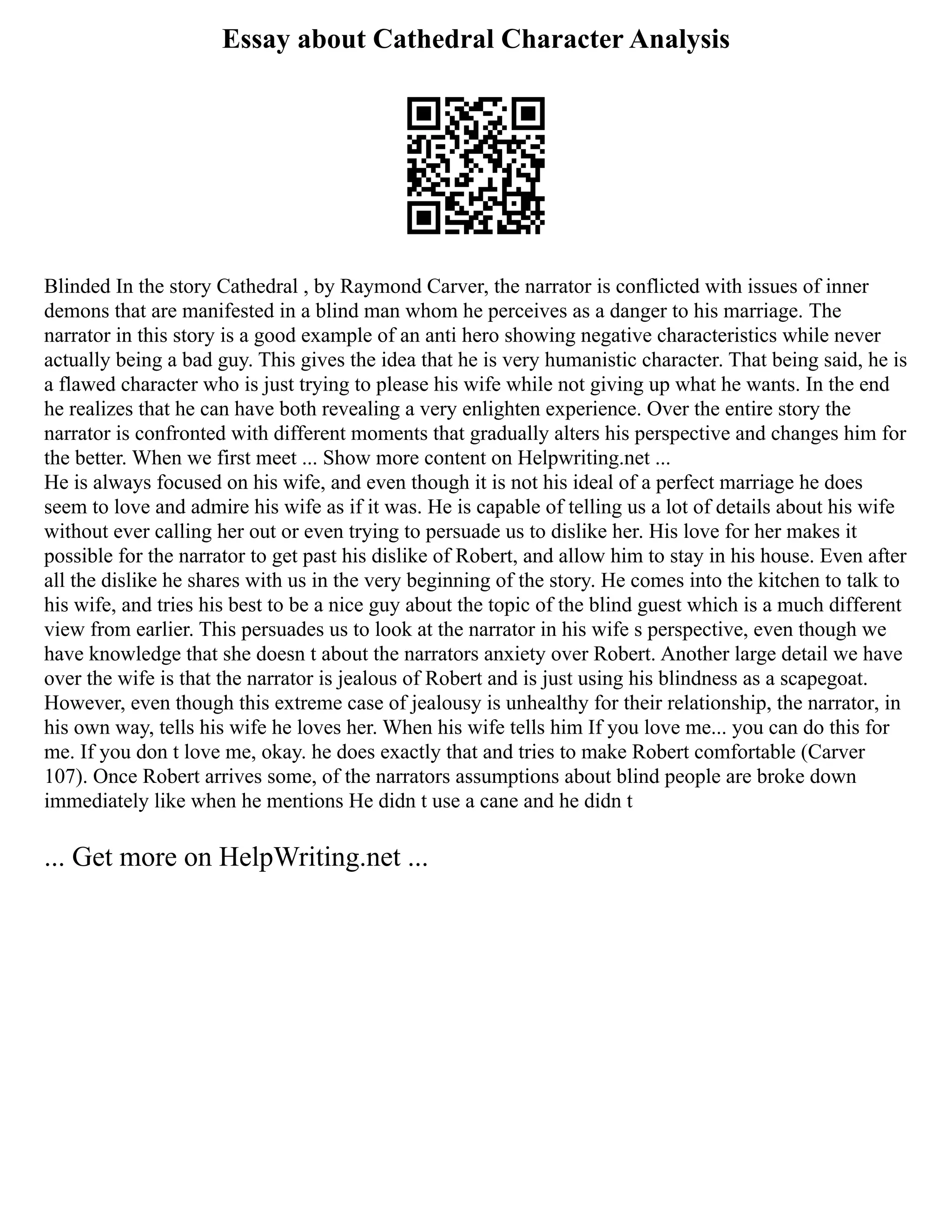 Essay about Cathedral Character Analysis
Blinded In the story Cathedral , by Raymond Carver, the narrator is conflicted with issues of inner
demons that are manifested in a blind man whom he perceives as a danger to his marriage. The
narrator in this story is a good example of an anti hero showing negative characteristics while never
actually being a bad guy. This gives the idea that he is very humanistic character. That being said, he is
a flawed character who is just trying to please his wife while not giving up what he wants. In the end
he realizes that he can have both revealing a very enlighten experience. Over the entire story the
narrator is confronted with different moments that gradually alters his perspective and changes him for
the better. When we first meet ... Show more content on Helpwriting.net ...
He is always focused on his wife, and even though it is not his ideal of a perfect marriage he does
seem to love and admire his wife as if it was. He is capable of telling us a lot of details about his wife
without ever calling her out or even trying to persuade us to dislike her. His love for her makes it
possible for the narrator to get past his dislike of Robert, and allow him to stay in his house. Even after
all the dislike he shares with us in the very beginning of the story. He comes into the kitchen to talk to
his wife, and tries his best to be a nice guy about the topic of the blind guest which is a much different
view from earlier. This persuades us to look at the narrator in his wife s perspective, even though we
have knowledge that she doesn t about the narrators anxiety over Robert. Another large detail we have
over the wife is that the narrator is jealous of Robert and is just using his blindness as a scapegoat.
However, even though this extreme case of jealousy is unhealthy for their relationship, the narrator, in
his own way, tells his wife he loves her. When his wife tells him If you love me... you can do this for
me. If you don t love me, okay. he does exactly that and tries to make Robert comfortable (Carver
107). Once Robert arrives some, of the narrators assumptions about blind people are broke down
immediately like when he mentions He didn t use a cane and he didn t
... Get more on HelpWriting.net ...
 