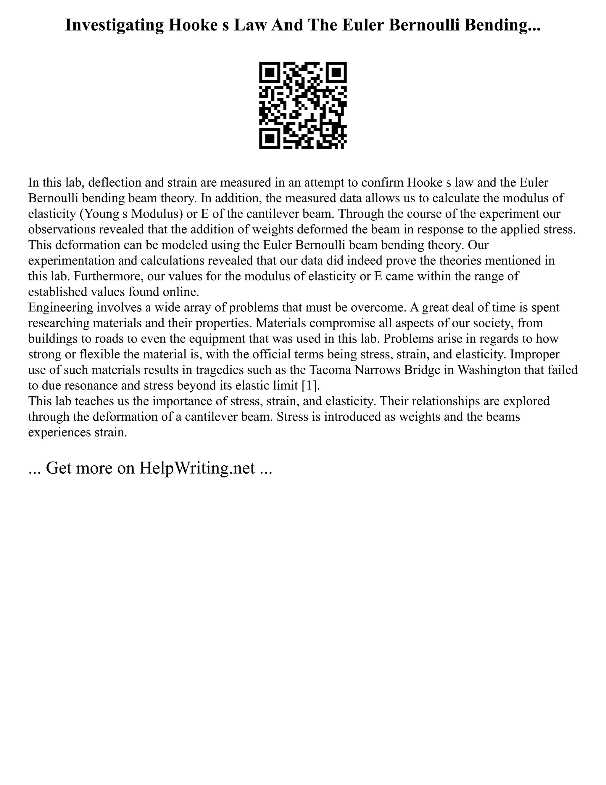 Investigating Hooke s Law And The Euler Bernoulli Bending...
In this lab, deflection and strain are measured in an attempt to confirm Hooke s law and the Euler
Bernoulli bending beam theory. In addition, the measured data allows us to calculate the modulus of
elasticity (Young s Modulus) or E of the cantilever beam. Through the course of the experiment our
observations revealed that the addition of weights deformed the beam in response to the applied stress.
This deformation can be modeled using the Euler Bernoulli beam bending theory. Our
experimentation and calculations revealed that our data did indeed prove the theories mentioned in
this lab. Furthermore, our values for the modulus of elasticity or E came within the range of
established values found online.
Engineering involves a wide array of problems that must be overcome. A great deal of time is spent
researching materials and their properties. Materials compromise all aspects of our society, from
buildings to roads to even the equipment that was used in this lab. Problems arise in regards to how
strong or flexible the material is, with the official terms being stress, strain, and elasticity. Improper
use of such materials results in tragedies such as the Tacoma Narrows Bridge in Washington that failed
to due resonance and stress beyond its elastic limit [1].
This lab teaches us the importance of stress, strain, and elasticity. Their relationships are explored
through the deformation of a cantilever beam. Stress is introduced as weights and the beams
experiences strain.
... Get more on HelpWriting.net ...
 