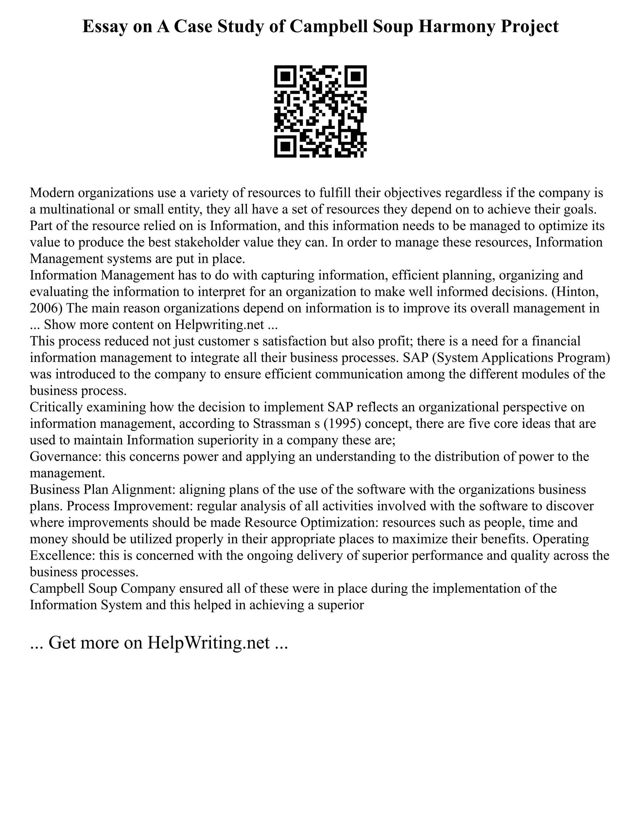 Essay on A Case Study of Campbell Soup Harmony Project
Modern organizations use a variety of resources to fulfill their objectives regardless if the company is
a multinational or small entity, they all have a set of resources they depend on to achieve their goals.
Part of the resource relied on is Information, and this information needs to be managed to optimize its
value to produce the best stakeholder value they can. In order to manage these resources, Information
Management systems are put in place.
Information Management has to do with capturing information, efficient planning, organizing and
evaluating the information to interpret for an organization to make well informed decisions. (Hinton,
2006) The main reason organizations depend on information is to improve its overall management in
... Show more content on Helpwriting.net ...
This process reduced not just customer s satisfaction but also profit; there is a need for a financial
information management to integrate all their business processes. SAP (System Applications Program)
was introduced to the company to ensure efficient communication among the different modules of the
business process.
Critically examining how the decision to implement SAP reflects an organizational perspective on
information management, according to Strassman s (1995) concept, there are five core ideas that are
used to maintain Information superiority in a company these are;
Governance: this concerns power and applying an understanding to the distribution of power to the
management.
Business Plan Alignment: aligning plans of the use of the software with the organizations business
plans. Process Improvement: regular analysis of all activities involved with the software to discover
where improvements should be made Resource Optimization: resources such as people, time and
money should be utilized properly in their appropriate places to maximize their benefits. Operating
Excellence: this is concerned with the ongoing delivery of superior performance and quality across the
business processes.
Campbell Soup Company ensured all of these were in place during the implementation of the
Information System and this helped in achieving a superior
... Get more on HelpWriting.net ...
 