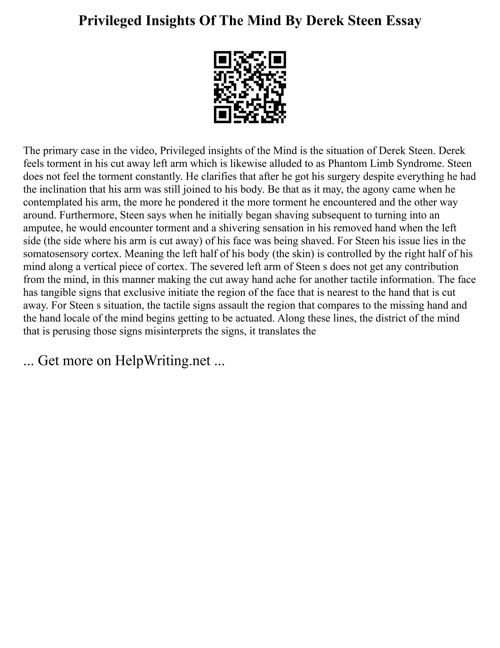 Privileged Insights Of The Mind By Derek Steen Essay
The primary case in the video, Privileged insights of the Mind is the situation of Derek Steen. Derek
feels torment in his cut away left arm which is likewise alluded to as Phantom Limb Syndrome. Steen
does not feel the torment constantly. He clarifies that after he got his surgery despite everything he had
the inclination that his arm was still joined to his body. Be that as it may, the agony came when he
contemplated his arm, the more he pondered it the more torment he encountered and the other way
around. Furthermore, Steen says when he initially began shaving subsequent to turning into an
amputee, he would encounter torment and a shivering sensation in his removed hand when the left
side (the side where his arm is cut away) of his face was being shaved. For Steen his issue lies in the
somatosensory cortex. Meaning the left half of his body (the skin) is controlled by the right half of his
mind along a vertical piece of cortex. The severed left arm of Steen s does not get any contribution
from the mind, in this manner making the cut away hand ache for another tactile information. The face
has tangible signs that exclusive initiate the region of the face that is nearest to the hand that is cut
away. For Steen s situation, the tactile signs assault the region that compares to the missing hand and
the hand locale of the mind begins getting to be actuated. Along these lines, the district of the mind
that is perusing those signs misinterprets the signs, it translates the
... Get more on HelpWriting.net ...
 
