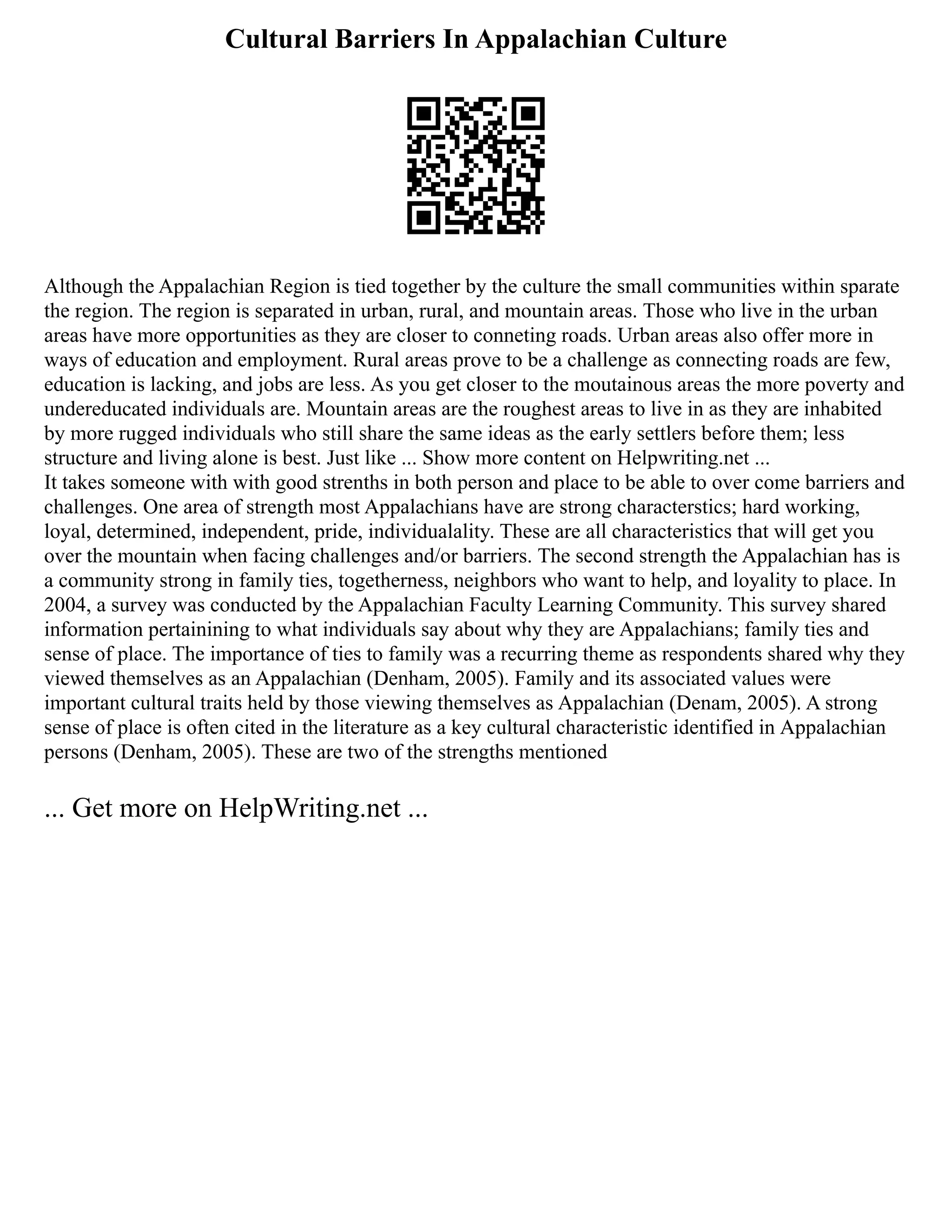 Cultural Barriers In Appalachian Culture
Although the Appalachian Region is tied together by the culture the small communities within sparate
the region. The region is separated in urban, rural, and mountain areas. Those who live in the urban
areas have more opportunities as they are closer to conneting roads. Urban areas also offer more in
ways of education and employment. Rural areas prove to be a challenge as connecting roads are few,
education is lacking, and jobs are less. As you get closer to the moutainous areas the more poverty and
undereducated individuals are. Mountain areas are the roughest areas to live in as they are inhabited
by more rugged individuals who still share the same ideas as the early settlers before them; less
structure and living alone is best. Just like ... Show more content on Helpwriting.net ...
It takes someone with with good strenths in both person and place to be able to over come barriers and
challenges. One area of strength most Appalachians have are strong characterstics; hard working,
loyal, determined, independent, pride, individualality. These are all characteristics that will get you
over the mountain when facing challenges and/or barriers. The second strength the Appalachian has is
a community strong in family ties, togetherness, neighbors who want to help, and loyality to place. In
2004, a survey was conducted by the Appalachian Faculty Learning Community. This survey shared
information pertainining to what individuals say about why they are Appalachians; family ties and
sense of place. The importance of ties to family was a recurring theme as respondents shared why they
viewed themselves as an Appalachian (Denham, 2005). Family and its associated values were
important cultural traits held by those viewing themselves as Appalachian (Denam, 2005). A strong
sense of place is often cited in the literature as a key cultural characteristic identified in Appalachian
persons (Denham, 2005). These are two of the strengths mentioned
... Get more on HelpWriting.net ...
 