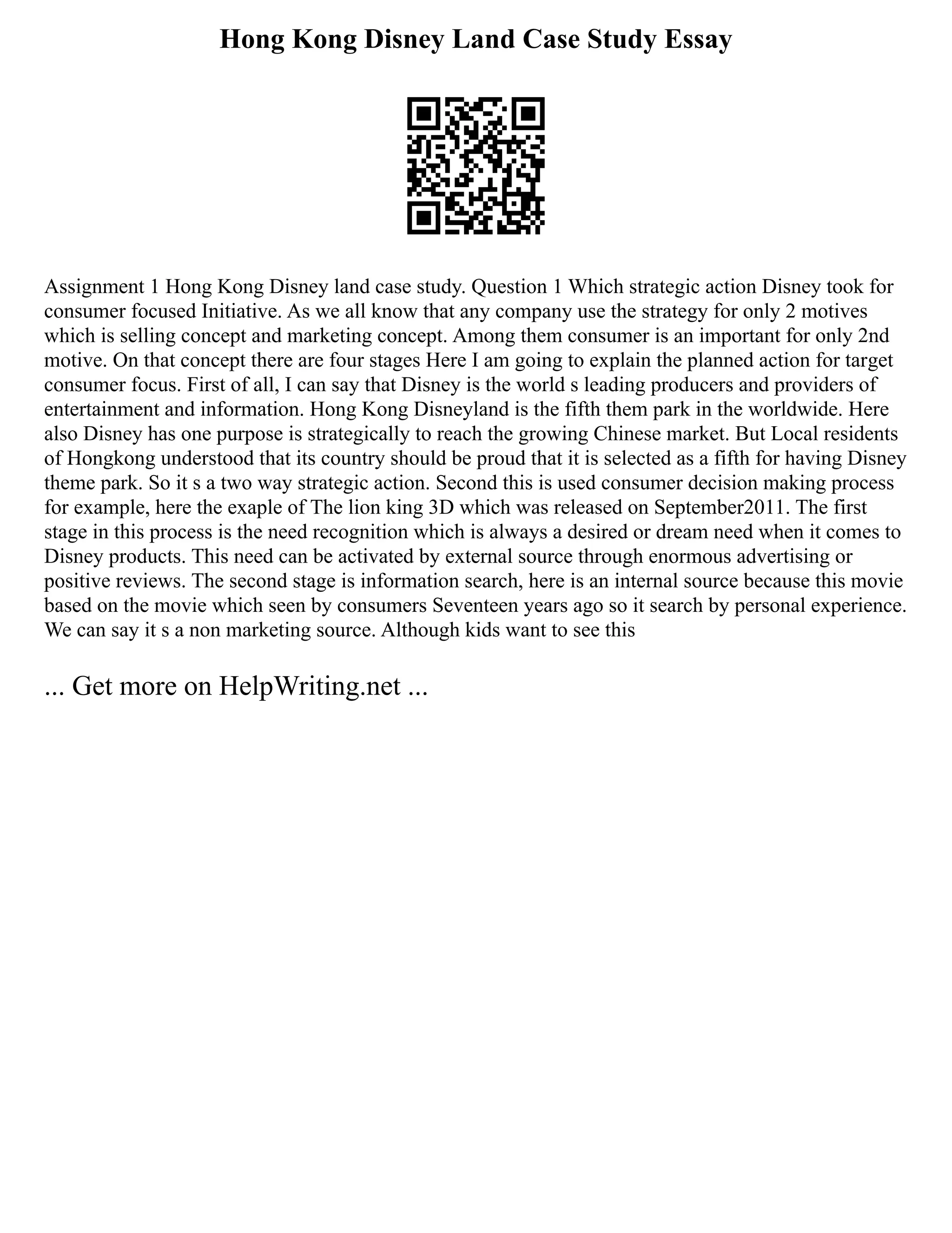 Hong Kong Disney Land Case Study Essay
Assignment 1 Hong Kong Disney land case study. Question 1 Which strategic action Disney took for
consumer focused Initiative. As we all know that any company use the strategy for only 2 motives
which is selling concept and marketing concept. Among them consumer is an important for only 2nd
motive. On that concept there are four stages Here I am going to explain the planned action for target
consumer focus. First of all, I can say that Disney is the world s leading producers and providers of
entertainment and information. Hong Kong Disneyland is the fifth them park in the worldwide. Here
also Disney has one purpose is strategically to reach the growing Chinese market. But Local residents
of Hongkong understood that its country should be proud that it is selected as a fifth for having Disney
theme park. So it s a two way strategic action. Second this is used consumer decision making process
for example, here the exaple of The lion king 3D which was released on September2011. The first
stage in this process is the need recognition which is always a desired or dream need when it comes to
Disney products. This need can be activated by external source through enormous advertising or
positive reviews. The second stage is information search, here is an internal source because this movie
based on the movie which seen by consumers Seventeen years ago so it search by personal experience.
We can say it s a non marketing source. Although kids want to see this
... Get more on HelpWriting.net ...
 