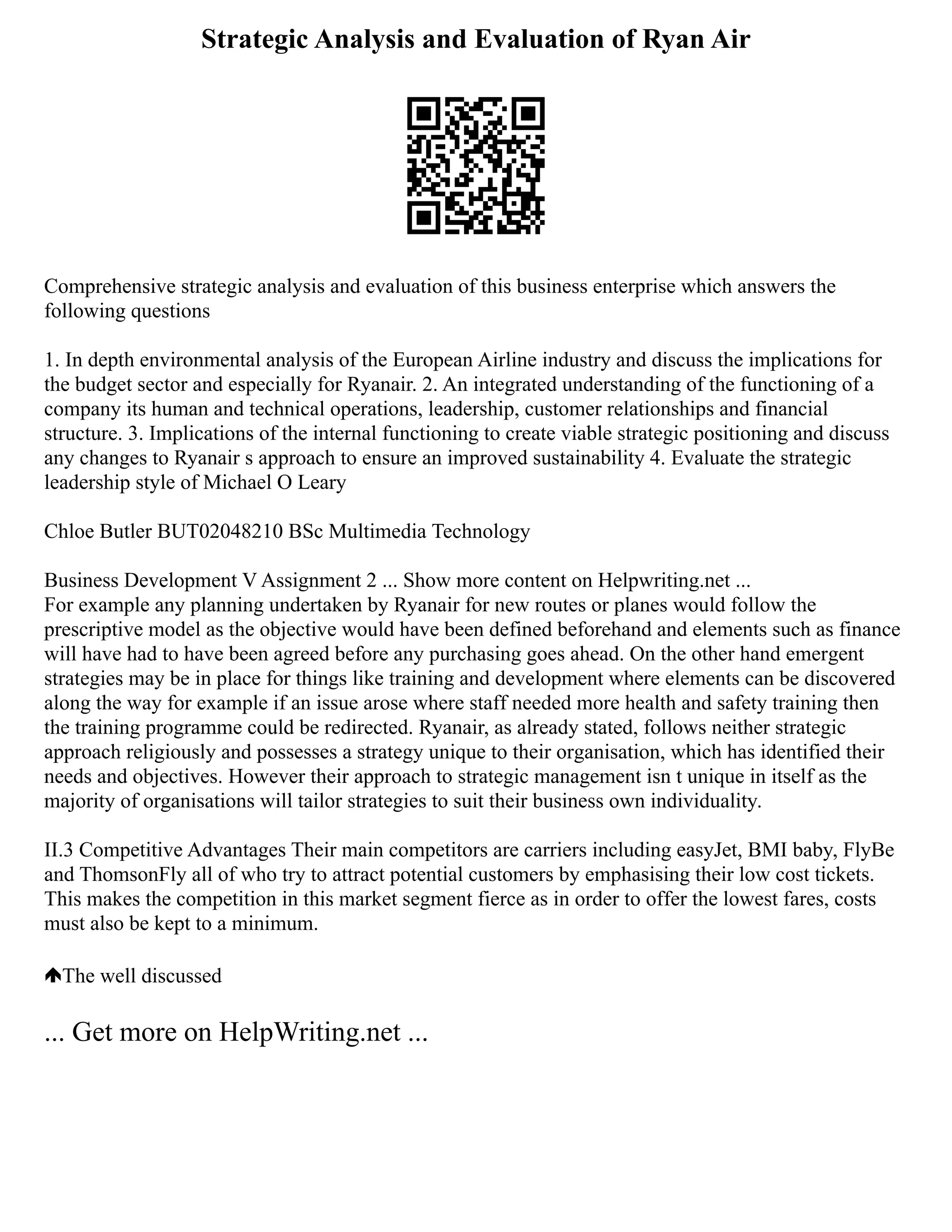 Strategic Analysis and Evaluation of Ryan Air
Comprehensive strategic analysis and evaluation of this business enterprise which answers the
following questions
1. In depth environmental analysis of the European Airline industry and discuss the implications for
the budget sector and especially for Ryanair. 2. An integrated understanding of the functioning of a
company its human and technical operations, leadership, customer relationships and financial
structure. 3. Implications of the internal functioning to create viable strategic positioning and discuss
any changes to Ryanair s approach to ensure an improved sustainability 4. Evaluate the strategic
leadership style of Michael O Leary
Chloe Butler BUT02048210 BSc Multimedia Technology
Business Development V Assignment 2 ... Show more content on Helpwriting.net ...
For example any planning undertaken by Ryanair for new routes or planes would follow the
prescriptive model as the objective would have been defined beforehand and elements such as finance
will have had to have been agreed before any purchasing goes ahead. On the other hand emergent
strategies may be in place for things like training and development where elements can be discovered
along the way for example if an issue arose where staff needed more health and safety training then
the training programme could be redirected. Ryanair, as already stated, follows neither strategic
approach religiously and possesses a strategy unique to their organisation, which has identified their
needs and objectives. However their approach to strategic management isn t unique in itself as the
majority of organisations will tailor strategies to suit their business own individuality.
II.3 Competitive Advantages Their main competitors are carriers including easyJet, BMI baby, FlyBe
and ThomsonFly all of who try to attract potential customers by emphasising their low cost tickets.
This makes the competition in this market segment fierce as in order to offer the lowest fares, costs
must also be kept to a minimum.
The well discussed
... Get more on HelpWriting.net ...
 