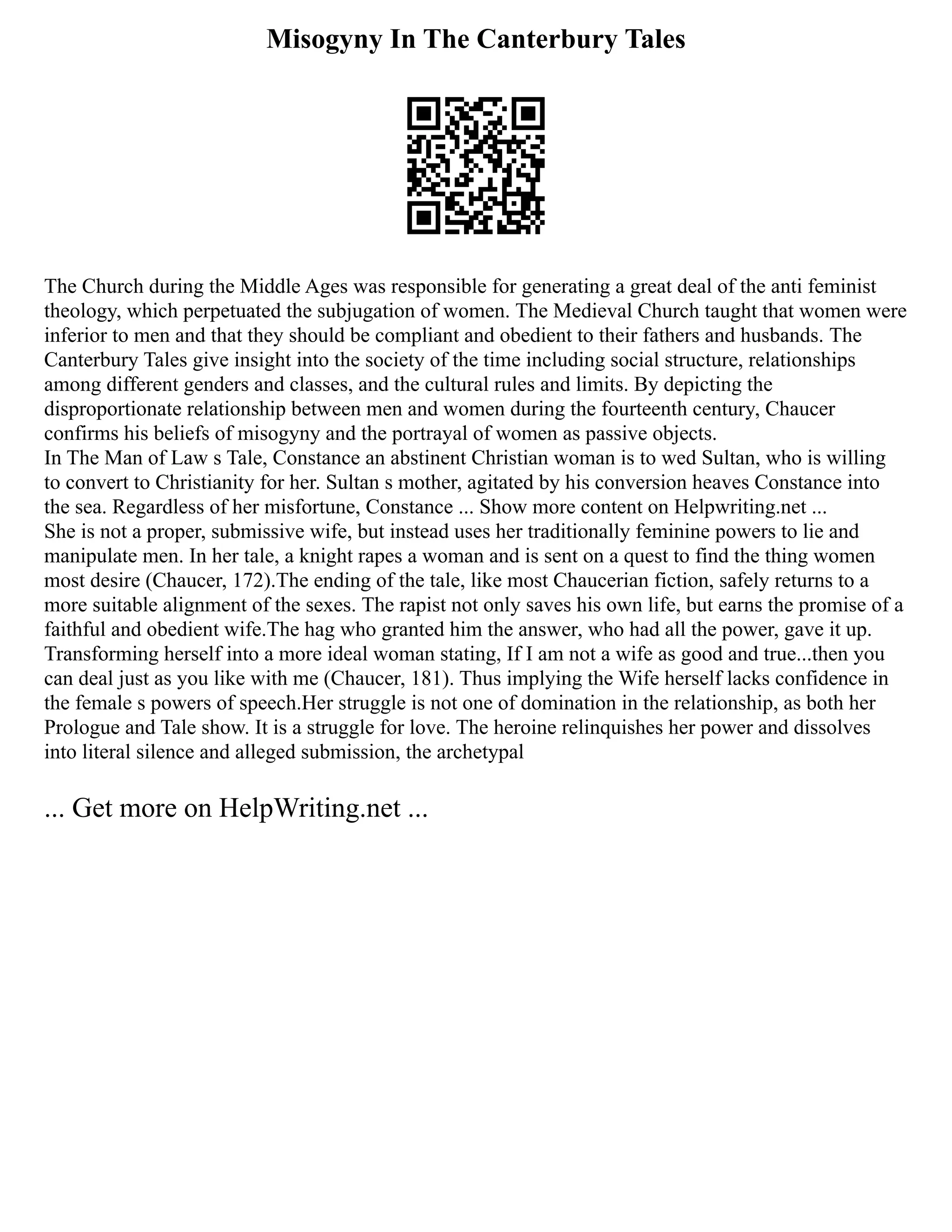 Misogyny In The Canterbury Tales
The Church during the Middle Ages was responsible for generating a great deal of the anti feminist
theology, which perpetuated the subjugation of women. The Medieval Church taught that women were
inferior to men and that they should be compliant and obedient to their fathers and husbands. The
Canterbury Tales give insight into the society of the time including social structure, relationships
among different genders and classes, and the cultural rules and limits. By depicting the
disproportionate relationship between men and women during the fourteenth century, Chaucer
confirms his beliefs of misogyny and the portrayal of women as passive objects.
In The Man of Law s Tale, Constance an abstinent Christian woman is to wed Sultan, who is willing
to convert to Christianity for her. Sultan s mother, agitated by his conversion heaves Constance into
the sea. Regardless of her misfortune, Constance ... Show more content on Helpwriting.net ...
She is not a proper, submissive wife, but instead uses her traditionally feminine powers to lie and
manipulate men. In her tale, a knight rapes a woman and is sent on a quest to find the thing women
most desire (Chaucer, 172).The ending of the tale, like most Chaucerian fiction, safely returns to a
more suitable alignment of the sexes. The rapist not only saves his own life, but earns the promise of a
faithful and obedient wife.The hag who granted him the answer, who had all the power, gave it up.
Transforming herself into a more ideal woman stating, If I am not a wife as good and true...then you
can deal just as you like with me (Chaucer, 181). Thus implying the Wife herself lacks confidence in
the female s powers of speech.Her struggle is not one of domination in the relationship, as both her
Prologue and Tale show. It is a struggle for love. The heroine relinquishes her power and dissolves
into literal silence and alleged submission, the archetypal
... Get more on HelpWriting.net ...
 