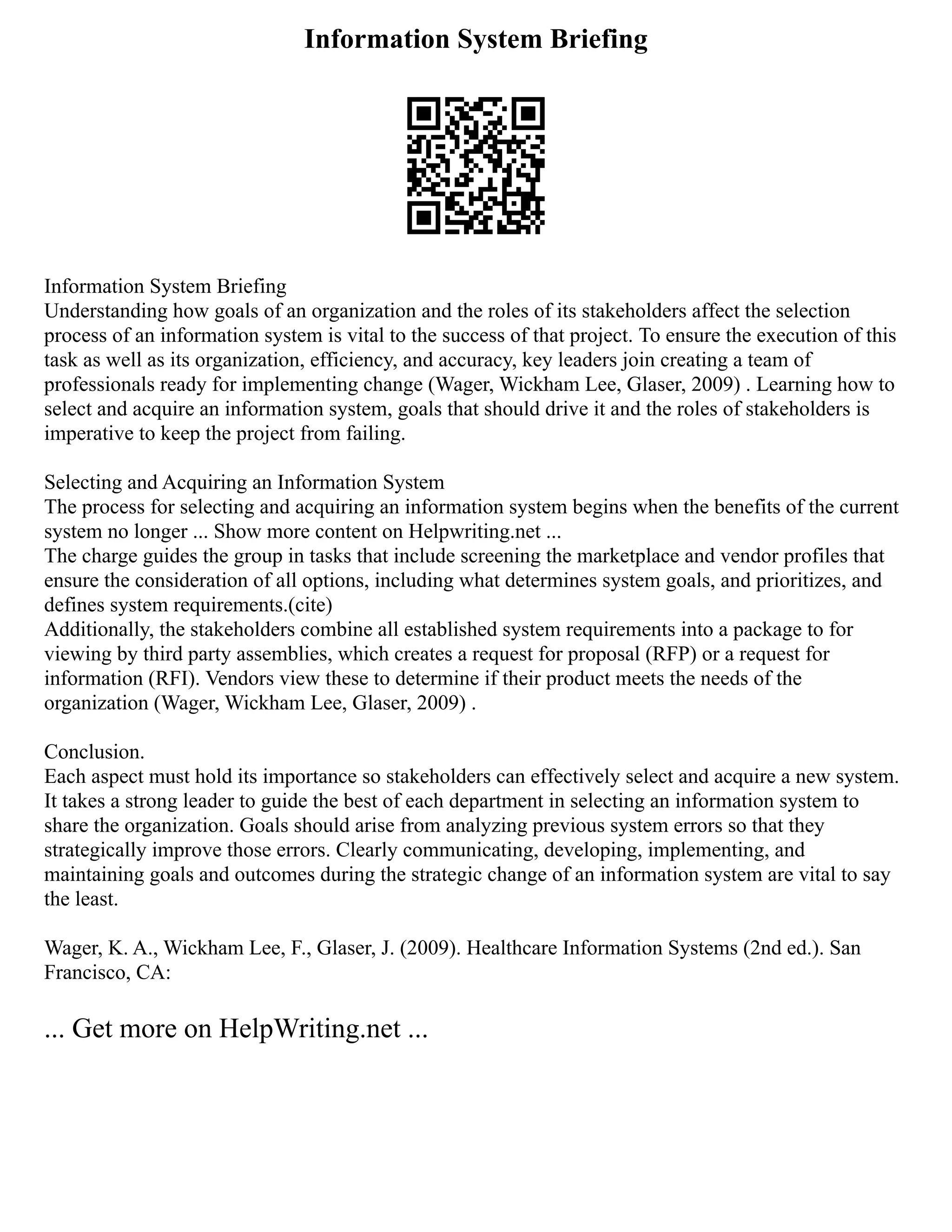 Information System Briefing
Information System Briefing
Understanding how goals of an organization and the roles of its stakeholders affect the selection
process of an information system is vital to the success of that project. To ensure the execution of this
task as well as its organization, efficiency, and accuracy, key leaders join creating a team of
professionals ready for implementing change (Wager, Wickham Lee, Glaser, 2009) . Learning how to
select and acquire an information system, goals that should drive it and the roles of stakeholders is
imperative to keep the project from failing.
Selecting and Acquiring an Information System
The process for selecting and acquiring an information system begins when the benefits of the current
system no longer ... Show more content on Helpwriting.net ...
The charge guides the group in tasks that include screening the marketplace and vendor profiles that
ensure the consideration of all options, including what determines system goals, and prioritizes, and
defines system requirements.(cite)
Additionally, the stakeholders combine all established system requirements into a package to for
viewing by third party assemblies, which creates a request for proposal (RFP) or a request for
information (RFI). Vendors view these to determine if their product meets the needs of the
organization (Wager, Wickham Lee, Glaser, 2009) .
Conclusion.
Each aspect must hold its importance so stakeholders can effectively select and acquire a new system.
It takes a strong leader to guide the best of each department in selecting an information system to
share the organization. Goals should arise from analyzing previous system errors so that they
strategically improve those errors. Clearly communicating, developing, implementing, and
maintaining goals and outcomes during the strategic change of an information system are vital to say
the least.
Wager, K. A., Wickham Lee, F., Glaser, J. (2009). Healthcare Information Systems (2nd ed.). San
Francisco, CA:
... Get more on HelpWriting.net ...
 