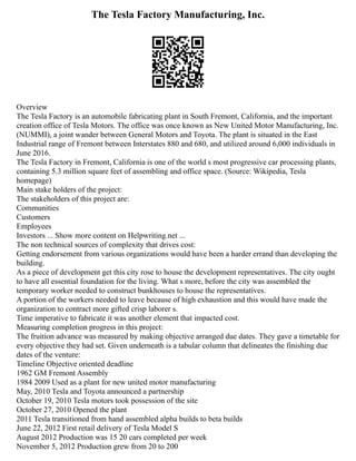The Tesla Factory Manufacturing, Inc.
Overview
The Tesla Factory is an automobile fabricating plant in South Fremont, California, and the important
creation office of Tesla Motors. The office was once known as New United Motor Manufacturing, Inc.
(NUMMI), a joint wander between General Motors and Toyota. The plant is situated in the East
Industrial range of Fremont between Interstates 880 and 680, and utilized around 6,000 individuals in
June 2016.
The Tesla Factory in Fremont, California is one of the world s most progressive car processing plants,
containing 5.3 million square feet of assembling and office space. (Source: Wikipedia, Tesla
homepage)
Main stake holders of the project:
The stakeholders of this project are:
Communities
Customers
Employees
Investors ... Show more content on Helpwriting.net ...
The non technical sources of complexity that drives cost:
Getting endorsement from various organizations would have been a harder errand than developing the
building.
As a piece of development get this city rose to house the development representatives. The city ought
to have all essential foundation for the living. What s more, before the city was assembled the
temporary worker needed to construct bunkhouses to house the representatives.
A portion of the workers needed to leave because of high exhaustion and this would have made the
organization to contract more gifted crisp laborer s.
Time imperative to fabricate it was another element that impacted cost.
Measuring completion progress in this project:
The fruition advance was measured by making objective arranged due dates. They gave a timetable for
every objective they had set. Given underneath is a tabular column that delineates the finishing due
dates of the venture:
Timeline Objective oriented deadline
1962 GM Fremont Assembly
1984 2009 Used as a plant for new united motor manufacturing
May, 2010 Tesla and Toyota announced a partnership
October 19, 2010 Tesla motors took possession of the site
October 27, 2010 Opened the plant
2011 Tesla transitioned from hand assembled alpha builds to beta builds
June 22, 2012 First retail delivery of Tesla Model S
August 2012 Production was 15 20 cars completed per week
November 5, 2012 Production grew from 20 to 200
 